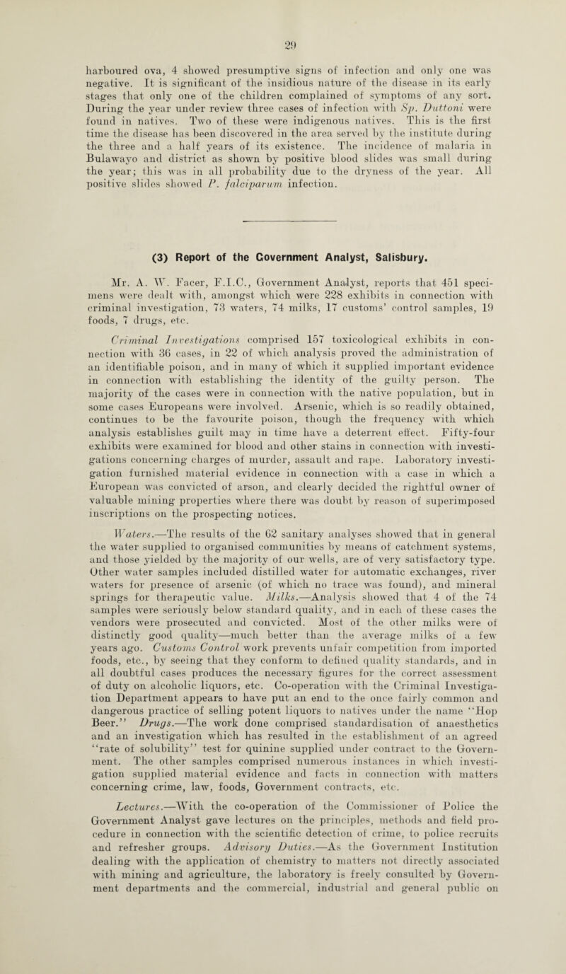 harboured ova, 4 showed presumptive signs of infection and only one was negative. It is significant of the insidious nature of the disease in its early stages that only one of the children complained of symptoms of any sort. During the year under review three cases of infection with Sp. Duttoni were found in natives. Two of these were indigenous natives. This is the first time the disease has been discovered in the area served by the institute during the three and a half years of its existence. The incidence of malaria in Bulawayo and district as shown by positive blood slides was small during the year; this was in all probability due to the dryness of the year. All positive slides showed P. falciparum infection. (3) Report of the Government Analyst, Salisbury. Mr. A. W. Facer, F.I.C., Government Analyst, reports that 451 speci¬ mens were dealt with, amongst which were 228 exhibits in connection with criminal investigation, 73 waters, 74 milks, 17 customs’ control samples, 19 foods, 7 drugs, etc. Criminal Investigations comprised 157 toxicological exhibits in con¬ nection with 36 cases, in 22 of which analysis proved the administration of an identifiable poison, and in many of which it supplied important evidence in connection wfith establishing the identity of the guilty person. The majority of the cases were in connection with the native population, but in some cases Europeans were involved. Arsenic, which is so readily obtained, continues to be the favourite poison, though the frequency with which analysis establishes guilt may in time have a deterrent effect. Fifty-four exhibits were examined for blood and other stains in connection with investi¬ gations concerning charges of murder, assault and rape. Laboratory investi¬ gation furnished material evidence in connection with a case in which a European was convicted of arson, and clearly decided the rightful owner of valuable mining properties where there was doubt by reason of superimposed inscriptions on the prospecting notices. Waters.—The results of the 62 sanitary analyses showed that in general the water supplied to organised communities by means of catchment systems, and those yielded by the majority of our wells, are of very satisfactory type. Other water samples included distilled water for automatic exchanges, river waters for presence of arsenic (of which no trace was found), and mineral springs for therapeutic value. Milks.—Analysis showed that 4 of the 74 samples were seriously below standard quality, and in each of these cases the vendors were prosecuted and convicted. Most of the other milks were of distinctly good quality—much better than the average milks of a few years ago. Customs Control work prevents unfair competition from imported foods, etc., by seeing that they conform to defined quality standards, and in all doubtful cases produces the necessary figures for the correct assessment of duty on alcoholic liquors, etc. Co-operation with the Criminal Investiga¬ tion Department appears to have put an end to the once fairly common and dangerous practice of selling potent liquors to natives under the name “Hop Beer.” Drugs.—The work done comprised standardisation of anaesthetics and an investigation which has resulted in the establishment of an agreed “rate of solubility” test for quinine supplied under contract to the Govern¬ ment. The other samples comprised numerous instances in which investi¬ gation supplied material evidence and facts in connection with matters concerning crime, law, foods, Government contracts, etc. Lectures.—With the co-operation of the Commissioner of Police the Government Analyst gave lectures on the principles, methods and field pro¬ cedure in connection with the scientific detection of crime, to police recruits and refresher groups. Advisory Duties.—As the Government Institution dealing with the application of chemistry to matters not directly associated with mining and agriculture, the laboratory is freely consulted by Govern¬ ment departments and the commercial, industrial and general public on