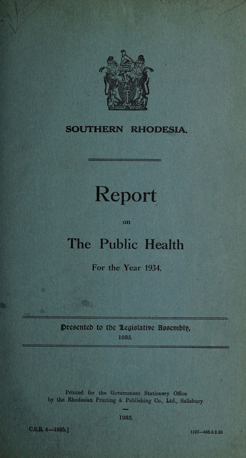 SOUTHERN RHODESIA. Report on The Public Health For the Year 1934. presented) to tbe Xegislatwe Hooemblp, 1935. Printed for the Government Stationery Office by the Rhodesian Printing & Publishing Co., Ltd., Salisbury 1935. C.S.R. 6—1935.] 1197—450.8.2.35