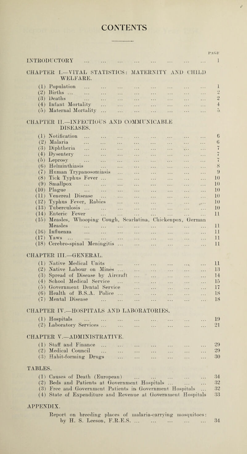 V CONTENTS INTRODUCTORY I’ACiK 1 CHAP TEE I.—VITAL STATISTICS : WELFARE. (1) Population (2) Births ... (3) Heaths (4) Infant Mortality (5) Maternal Mortality ... MATERNITY AND CHILD . 1 o 2 . 4 a CHAPTER II.—INFECTIOUS AND COMMUNICABLE DISEASES. (1) Notification (2) Malaria (3) Diphtheria (4) Dysentery (5) Leprosy (6) Helminthiasis (7) Human Trypanosomiasis (8) Tick Typhus Fever ... (9) Smallpox (10) Plague (11) Venereal Disease (12) Typhus Fever, Rabies (13) Tuberculosis ... (14) Enteric Fever (15) Measles, Whooping* Cough, Measles (16) Influenza (17) Yaws ... (18) Cerebro-spinal Meningitis . Scarla Lina, Cliicke npox. German 6 6 8 9 10 10 10 10 10 10 11 11 11 11 11 CHAPTER III.—GENERAL. (1) Native Medical Units ... ... ... ... ... 11 (2) Native Labour on Mines ... ... ... ... ... ... 13 (3) Spread of Disease by Aircraft ... ... ... ... ... 14 (4) School Medical Service ... ... ... ... ... ... 15 (5) Government Dental Service ... ... ... ... ... 17 (6) Health of B.S.A. Police ... ... ... ... ... ... 18 (7) Mental Disease ... ... ... ... .... ... ... 18 CHAPTER IV.—HOSPITALS AND LABORATORIES- (1) Hospitals ... ... ... ... ... ... ... ... 19 (2) Laboratory Services ... ... ... ... ... ... ... 21 CHAPTER V.—ADMINISTRATIVE. (1) Staff and Finance ... ... ... ... ... ... ... 29 (2) Medical Council ... ... ... ... ... ... ... 29 (3) Habit-forming Drugs . 30 TABLES. (1) Causes of Death (European) ... ... ... ... ... 34 (2) Beds and Patients at Government Hospitals ... ... ... 32 (3) Free and Government Patients in Government Hospitals ... 32 (4) State of Expenditure and Revenue at Government Hospitals 33 APPENDIX. Report on breeding places of malaria-carrying mosquitoes: by H. S. Leeson, F.R.E.S. '. 34