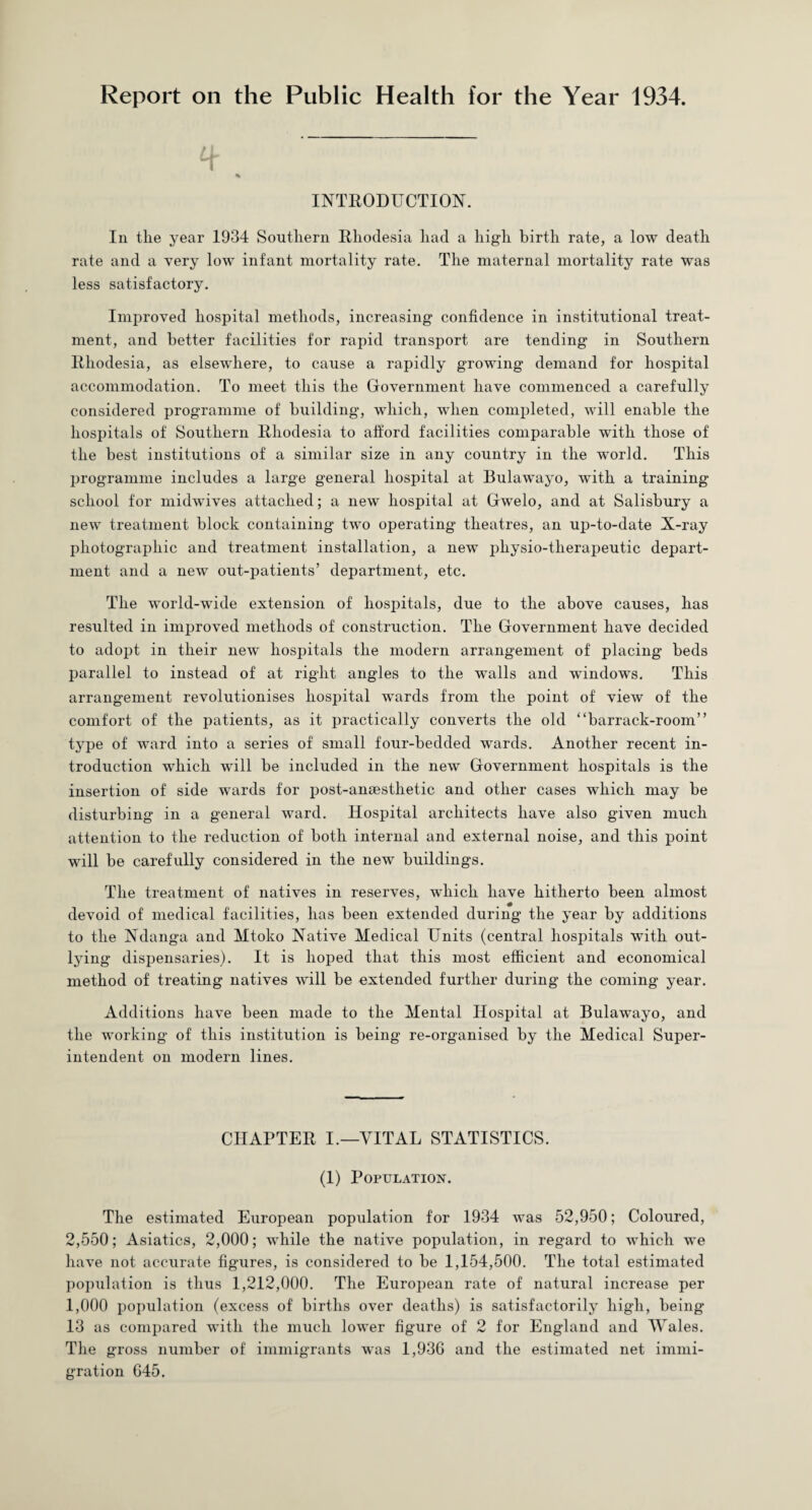 Report on the Public Health for the Year 1934. INTRODUCTION. In the year 1934 Southern Rhodesia had a high birth rate, a low death rate and a very low infant mortality rate. The maternal mortality rate was less satisfactory. Improved hospital methods, increasing confidence in institutional treat¬ ment, and better facilities for rapid transport are tending in Southern Rhodesia, as elsewhere, to cause a rapidly growing demand for hospital accommodation. To meet this the Government have commenced a carefully considered programme of building, which, when completed, will enable the hospitals of Southern Rhodesia to afford facilities comparable with those of the best institutions of a similar size in any country in the world. This programme includes a large general hospital at Bulawayo, with a training- school for midwives attached; a new hospital at Gwelo, and at Salisbury a new treatment block containing two operating theatres, an up-to-date X-ray photographic and treatment installation, a new pliysio-tlierapeutic depart¬ ment and a new out-patients’ department, etc. The world-wide extension of hospitals, due to the above causes, has resulted in improved methods of construction. The Government have decided to adopt in their new hospitals the modern arrangement of placing beds parallel to instead of at right angles to the walls and windows. This arrangement revolutionises hospital wards from the point of view of the comfort of the patients, as it practically converts the old “barrack-room” type of ward into a series of small four-bedded wards. Another recent in¬ troduction which will be included in the new Government hospitals is the insertion of side wards for post-ansesthetic and other cases which may be disturbing in a general ward. Hospital architects have also given much attention to the reduction of both internal and external noise, and this point will be carefully considered in the new buildings. The treatment of natives in reserves, which have hitherto been almost devoid of medical facilities, has been extended during the year by additions to the Ndanga and Mtoko Native Medical Units (central hospitals with out¬ lying dispensaries). It is hoped that this most efficient and economical method of treating natives will be extended further during the coming year. Additions have been made to the Mental Hospital at Bulawayo, and the working of this institution is being re-organised by the Medical Super¬ intendent on modern lines. CHAPTER I.—VITAL STATISTICS. (1) Population. The estimated European population for 1934 was 52,950; Coloured, 2,550; Asiatics, 2,000; while the native population, in regard to which we have not accurate figures, is considered to be 1,154,500. The total estimated population is thus 1,212,000. The European rate of natural increase per 1,000 population (excess of births over deaths) is satisfactorily high, being 13 as compared with the much lower figure of 2 for England and Wales. The gross number of immigrants was 1,936 and the estimated net immi¬ gration 645.