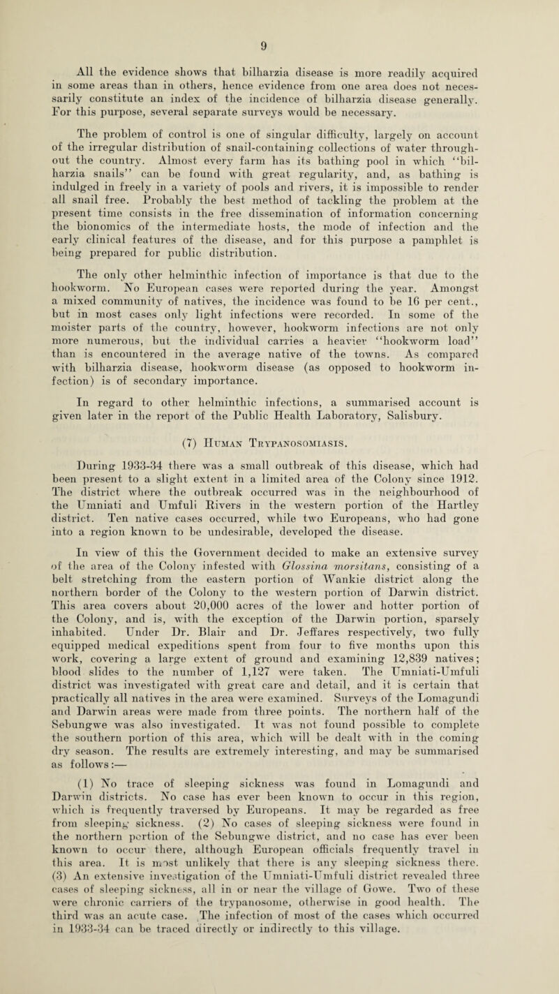 All the evidence shows that bilharzia disease is more readily acquired in some areas than in others, hence evidence from one area does not neces¬ sarily constitute an index of the incidence of bilharzia disease generally. For this purpose, several separate surveys would be necessary. The problem of control is one of singular difficulty, largely on account of the irregular distribution of snail-containing collections of water through¬ out the country. Almost every farm has its bathing pool in which “bil¬ harzia snails” can be found with great regularity, and, as bathing is indulged in freely in a variety of pools and rivers, it is impossible to render all snail free. Probably the best method of tackling the problem at the present time consists in the free dissemination of information concerning the bionomics of the intermediate hosts, the mode of infection and the early clinical features of the disease, and for this purpose a pamphlet is being prepared for public distribution. The only other helminthic infection of importance is that due to the hookworm. No European cases were reported during the year. Amongst a mixed community of natives, the incidence was found to be 16 per cent., but in most cases only light infections were recorded. In some of the moister parts of the country, however, hookworm infections are not only more numerous, but the individual carries a heavier “hookworm load” than is encountered in the average native of the towns. As compared with bilharzia disease, hookworm disease (as opposed to hookworm in¬ fection) is of secondary importance. In regard to other helminthic infections, a summarised account is given later in the report of the Public Health Laboratory, Salisbury. (7) Human Trypanosomiasis. During 1933-34 there was a small outbreak of this disease, which had been present to a slight extent in a limited area of the Colony since 1912. The district where the outbreak occurred was in the neighbourhood of the Umniati and Umfuli Hivers in the western portion of the Hartley district. Ten native cases occurred, while two Europeans, who had gone into a region known to be undesirable, developed the disease. In view of this the Government decided to make an extensive survey of the area of the Colony infested with Glossina morsitans, consisting of a belt stretching from the eastern portion of Wankie district along the northern border of the Colony to the western portion of Darwin district. This area covers about 20,000 acres of the lower and hotter portion of the Colony, and is, with the exception of the Darwin portion, sparsely inhabited. Under Dr. Blair and Dr. Jeffares respectively, two fully equipped medical expeditions spent from four to five months upon this work, covering a large extent of ground and examining 12,839 natives; blood slides to the number of 1,127 were taken. The Umniati-Umfuli district was investigated with great care and detail, and it is certain that practically all natives in the area were examined. Surveys of the Lomagundi and Darwin areas were made from three points. The northern half of the Sebungwe was also investigated. It was not found possible to complete the southern portion of this area, which will be dealt with in the coming dry season. The results are extremely interesting, and may be summarised as follows:— (1) No trace of sleeping sickness was found in Lomagundi and Darwin districts. No case has ever been known to occur in this region, which is frequently traversed by Europeans. It may be regarded as free from sleeping sickness. (2) No cases of sleeping sickness were found in the northern portion of the Sebungwe district, and no case has ever been known to occur there, although European officials frequently travel in this area. It is most unlikely that there is any sleeping sickness there. (3) An extensive investigation of the Umniati-Umfuli district revealed three cases of sleeping sickness, all in or near the village of Gowe. Two of these were chronic carriers of the trypanosome, otherwise in good health. The third was an acute case. The infection of most of the cases which occurred in 1933-34 can be traced directly or indirectly to this village.