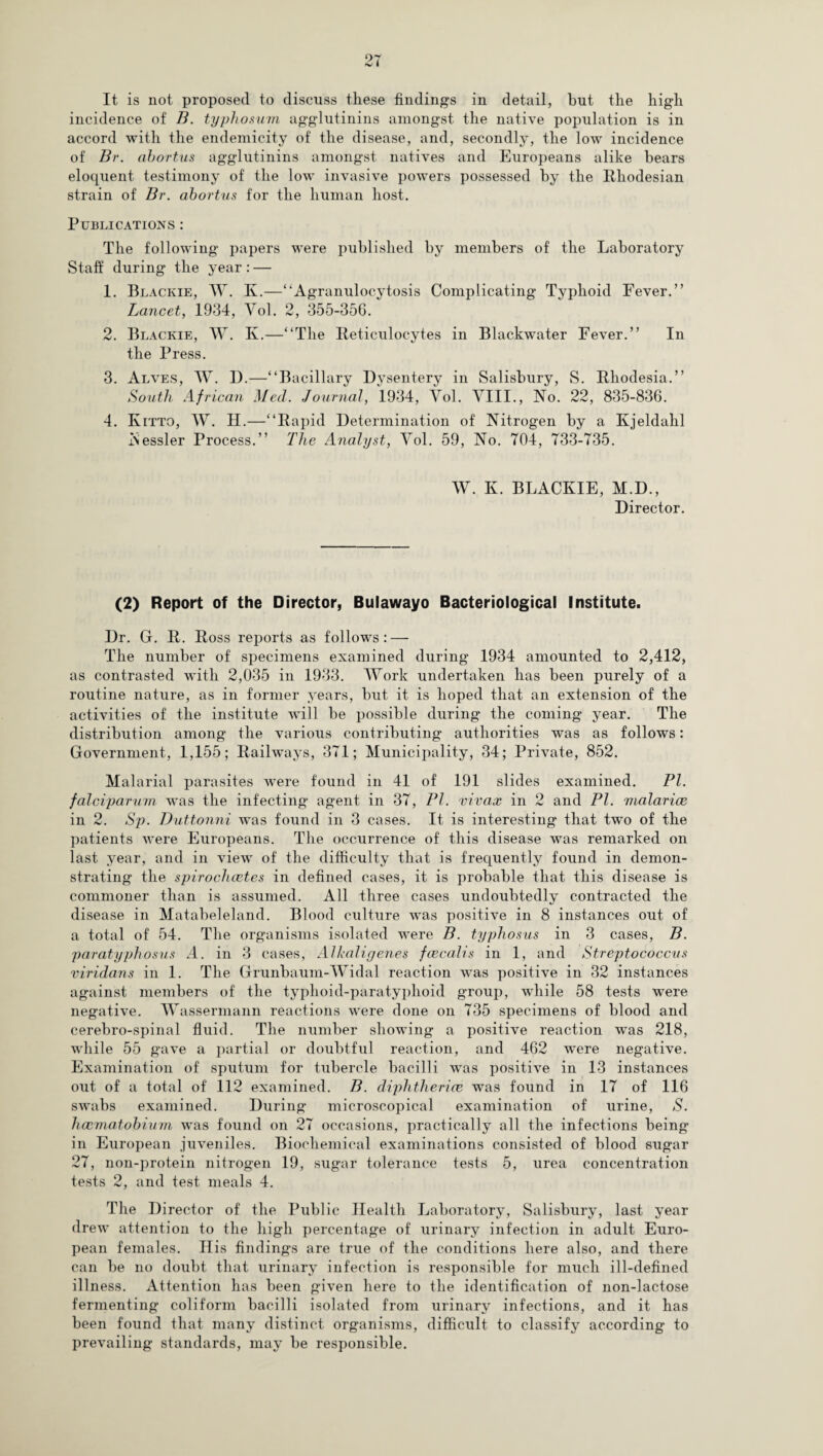 It is not proposed to discuss these findings in detail, hut the high incidence of B. typhosum agglutinins amongst the native population is in accord with the endemicity of the disease, and, secondly, the low incidence of Br. abortus agglutinins amongst natives and Europeans alike bears eloquent testimony of the low invasive powers possessed by the Rhodesian strain of Br. abortus for the human host. Publications : The following papers were published by members of the Laboratory Staff during the year: — 1. Blackie, W. K.—“Agranulocytosis Complicating Typhoid Fever.” Lancet, 1934, Vol. 2, 355-35G. 2. Blackie, W. K.—“The Reticulocytes in Blackwater Fever.” In the Press. 3. Alves, W. D.—“Bacillary Dvsentery in Salisbury, S. Rhodesia.” South African Med. Journal, 1934, Vol. VIII., No. 22, 835-836. 4. Ivitto, W. H.—“Rapid Determination of Nitrogen by a Kjeldahl Nessler Process.” The Analyst, Vol. 59, No. 704, 733-735. W. K. BLACKIE, M.D., Director. (2) Report of the Director, Bulawayo Bacteriological Institute. Dr. G. R. Ross reports as follows: — The number of specimens examined during 1934 amounted to 2,412, as contrasted with 2,035 in 1933. Work undertaken lias been purely of a routine nature, as in former years, but it is hoped that an extension of the activities of the institute will be possible during the coming year. The distribution among the various contributing authorities was as follows: Government, 1,155; Railways, 371; Municipality, 34; Private, 852. Malarial parasites Avere found in 41 of 191 slides examined. PI. falciparum was the infecting agent in 37, PI. vivax in 2 and PI. malarice in 2. Sp. Duttonni was found in 3 cases. It is interesting that two of the patients Avere Europeans. The occurrence of this disease was remarked on last year, and in view of the difficulty that is frequently found in demon¬ strating the spirochcetes in defined cases, it is probable that this disease is commoner than is assumed. All three cases undoubtedly contracted the disease in Matabeleland. Blood culture Avas positive in 8 instances out of a total of 54. The organisms isolated were B. typhosus in 3 cases, B. paratyphosus A. in 3 cases, Alkaligenes fcecalis in 1, and Streptococcus viridans in 1. The Grunbaum-Widal reaction Avas positive in 32 instances against members of the typhoid-paratyphoid group, while 58 tests were negative. Wassermann reactions Avere done on 735 specimens of blood and cerebro-spinal fluid. The number showing a positive reaction was 218, while 55 ga\Te a partial or doubtful reaction, and 462 were negative. Examination of sputum for tubercle bacilli Avas positive in 13 instances out of a total of 112 examined. B. diphthericc was found in 17 of 116 swabs examined. During microscopical examination of urine, S. hccmatobium Avas found on 27 occasions, practically all the infections being in European juveniles. Biochemical examinations consisted of blood sugar 27, non-protein nitrogen 19, sugar tolerance tests 5, urea concentration tests 2, and test meals 4. The Director of the Public Health Laboratory, Salisbury, last year drew attention to the high percentage of urinary infection in adult Euro¬ pean females. His findings are true of the conditions here also, and there can be no doubt that urinary infection is responsible for much ill-defined illness. Attention has been given here to the identification of non-lactose fermenting coliform bacilli isolated from urinary infections, and it has been found that many distinct organisms, difficult to classify according to prevailing standards, may be responsible.