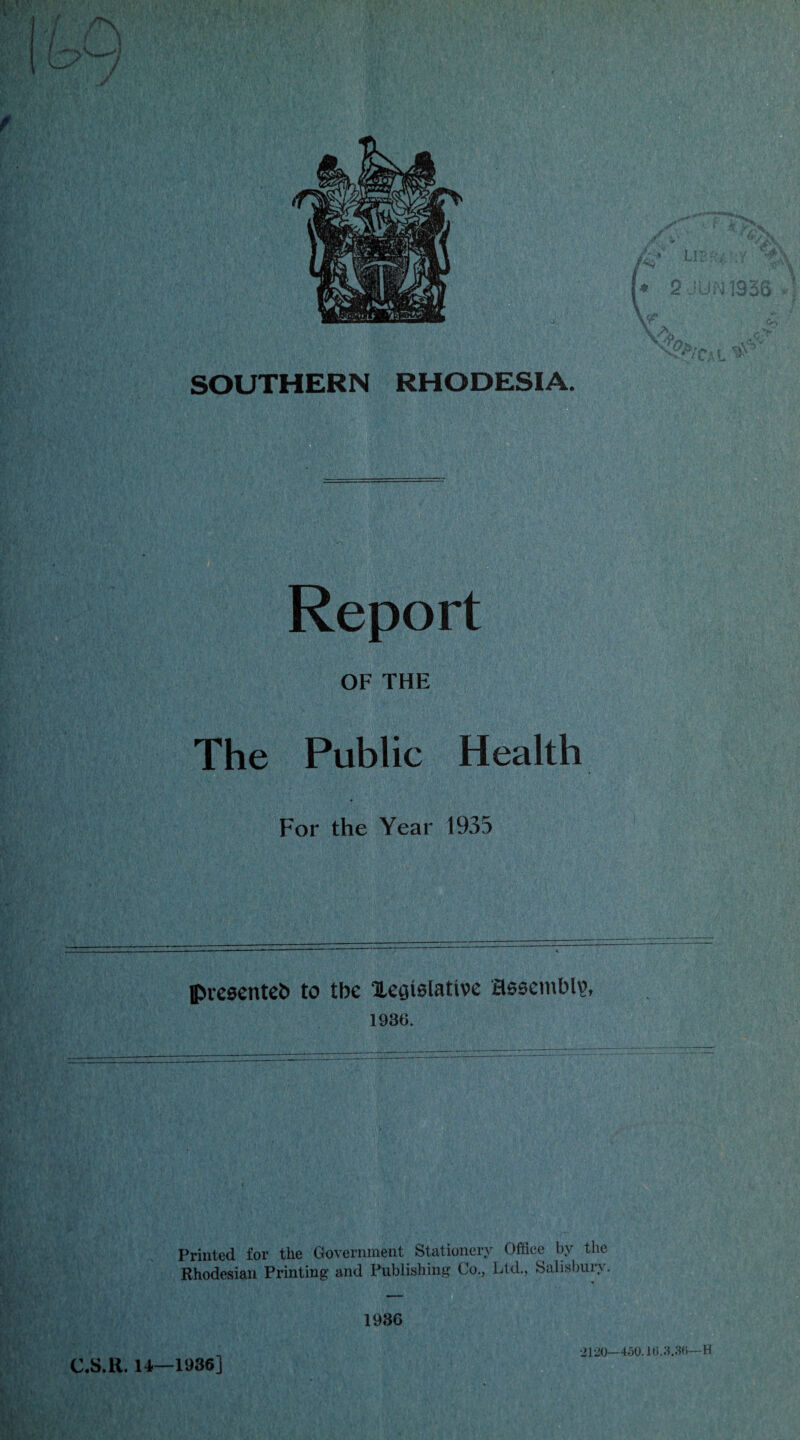 SOUTHERN RHODESIA. Report * r *J2% ilgs-v 7 V'*\ » 2JUN1336 4 r' if- & ti .A <;> vX’Cal * The Public Health For the Year 1933 presented to tbe Xcgtelattvc assembly, 1936. Printed for the Government Stationery Office by the Rhodesian Printing’ and Publishing Co., Ltd., Salisbury. C.S.H. 14—1936] •2120—450.16.3.3ft—H