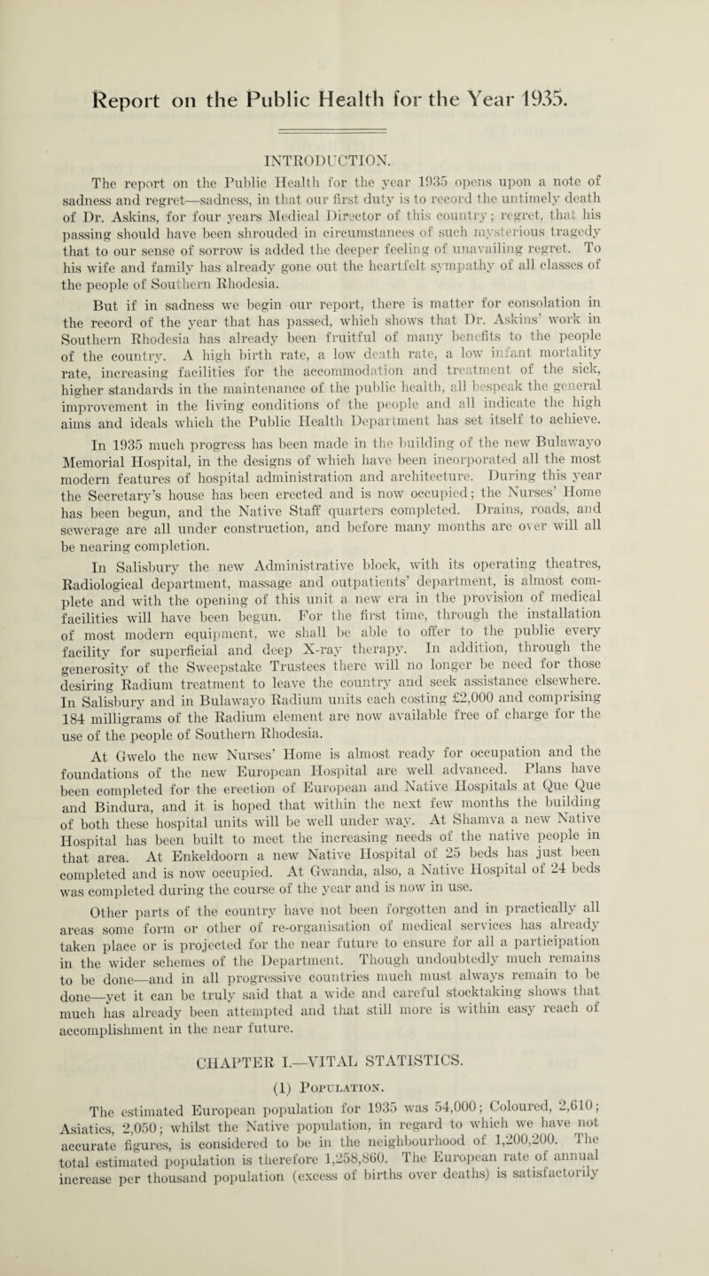 Report on the Public Health for the Year 1935. INTRODUCTION. The report on the Public Health for the year 1935 opens upon a note of sadness and regret—sadness, in that our first duty is to record the untimely death of Dr. Askins, for four years Medical Director of this country; regret, that his passing should have been shrouded in circumstances of such mysterious tragedy that to our sense of sorrow is added the deeper feeling of unavailing regret. To his wife and family has already gone out the heartfelt sympathy of all classes of the people of Southern Rhodesia. But if in sadness we begin our report, there is matter for consolation in the record of the year that has passed, which shows that Dr. Askins’ work in Southern Rhodesia has already been fruitful of many benefits to the people of the country. A high birth rate, a low death rate, a low infant mortality rate, increasing facilities for the accommodation and treatment of the sick, higher standards in the maintenance of the public health, all bespeak the general improvement in the living conditions of the people and all indicate the high aims and ideals which the Public Health Department has set itself to achieve. In 1935 much progress has been made in the building of the new Bulawayo Memorial Hospital, in the designs of which have been incorporated all the most modern features of hospital administration and architecture. During this year the Secretary’s house has been erected and is now occupied; the Nurses’ Home has been begun, and the Native Staff quarters completed. Drains, roads, and sewerage are all under construction, and before many months are over will all be nearing completion. In Salisbury the new Administrative block, with its operating theatres, Radiological department, massage and outpatients’ department, is almost com¬ plete and with the opening of this unit a new era in the provision of medical facilities will have been begun. For the first time, through the installation of most modern equipment, we shall be able to offer to the public every facility for superficial and deep X-ray therapy. In addition, through the generosity of the Sweepstake Trustees there will no longer be need for those desiring Radium treatment to leave the country and seek assistance elsewhere. In Salisbury and in Bulawayo Radium units each costing £2,000 and comprising 184 milligrams of the Radium element are now available free of charge for the use of the people of Southern Rhodesia. At Gwelo the new Nurses’ Home is almost ready for occupation and the foundations of the new European Hospital are well advanced. Plans have been completed for the erection of European and Nativ e Hospitals at Que Que and Bindura, and it is hoped that within the next few months the building of both these hospital units will be well under way. At Shamva a new Native Hospital lias been built to meet the increasing needs of the native people m that area. At Enkeldoorn a new Native Hospital of 25 beds has just been completed and is now occupied. At Gwanda, also, a Native Hospital of 24 beds was completed during the course of the year and is now in use. Other parts of the country have not been forgotten and in practically all areas some form or other of re-organisation of medical seivices has alicad^y taken place or is projected for the near luture to ensure for all a paiticipation in the wider schemes of the Department. Though undoubtedly much remains to be done_and in all progressive countries much must always remain to be done_yet it can be truly said that a wide and careful stocktaking shows that much has already been attempted and that still more is within easy leach of accomplishment in the near future. CHAPTER I.—VITAL STATISTICS. (1) Population. The estimated European population for 1935 was 54,000; Coloured, 2,610; Asiatics, 2,050; whilst the Native population, in regard to which we have not accurate figures, is considered to be in the neighbourhood of 1,200,200. The total estimated population is therefore 1,258,860. The European rate of annual increase per thousand population (excess of births over deaths) is satistactoi ilv