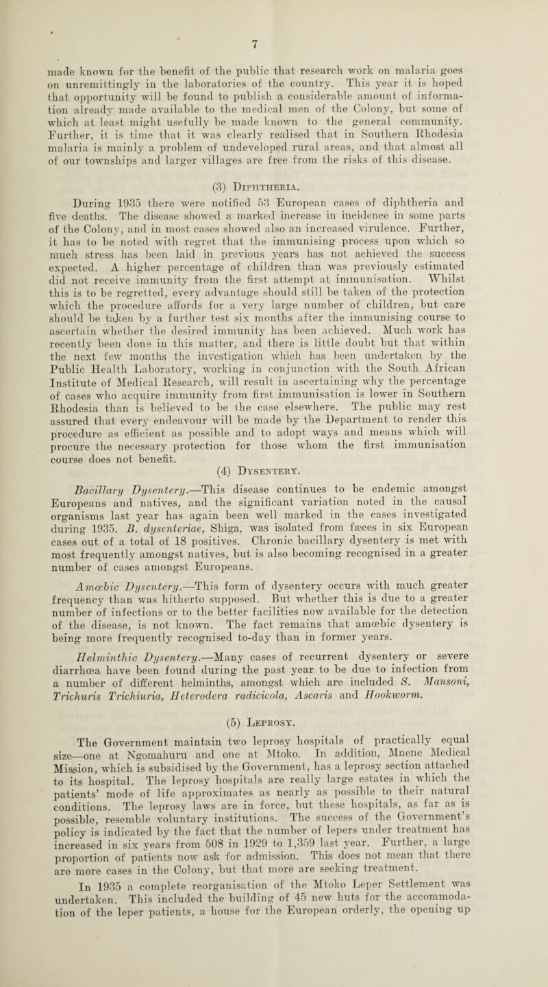 made known for tlie benefit of the public that research work on malaria goes on unremittingly in the laboratories of the country. This year it is hoped that opportunity will he found to publish a considerable amount of informa¬ tion already made available to the medical men of the Colony, but some of which at least might usefully be made known to the general community. Further, it is time that it was clearly realised that in Southern Rhodesia malaria is mainly a problem of undeveloped rural areas, and that almost all of our townships and larger villages are free from the risks of this disease. (3) Diphtheria. During 1935 there wTere notified 53 European cases of diphtheria and five deaths. The disease showed a marked increase in incidence in some parts of the Colony, and in most cases showed also an increased virulence. Further, it has to be noted with regret that the immunising process upon which so much stress has been laid in previous years has not achieved the success expected. A higher percentage of children than was previously estimated did not receive immunity from the first attempt at immunisation. Whilst this is to be regretted, every advantage should still be taken of the protection which the procedure affords for a very large number of children, but care should be taken by a further test six months after the immunising course to ascertain whether the desired immunity has been achieved. Much work has recently been done in this matter, and there is little doubt but that within the next few months the investigation which has been undertaken by the Public Health Laboratory, working in conjunction with the South African Institute of Medical Research, will result in ascertaining why the percentage of cases who acquire immunity from first immunisation is lower in Southern Rhodesia than is believed to be the case elsewhere. The public may rest assured that every endeavour will be made by the Department to render this procedure as efficient as possible and to adopt ways and means which will procure the necessary protection for those whom the first immunisation course does not benefit. (4) Dysentery. Bacillary Dysentery.—This disease continues to be endemic amongst Europeans and natives, and the significant variation noted in the causal organisms last year has again been well marked in the cases investigated during 1935. B. dysenteriae, Shiga, was isolated from fseces in six European cases out of a total of 18 positives. Chronic bacillary dysentery is met with most frequently amongst natives, but is also becoming recognised in a greater number of cases amongst Europeans. Amoebic Dysentery.—This form of dysentery occurs with much greater frequency than was hitherto supposed. But whether this is due to a greater number of infections or to the better facilities now available for the detection of the disease, is not known. The fact remains that amoebic dysentery is being more frequently recognised to-day than in former years. Helminthic Dysentery.—Many cases of recurrent dysentery or severe diarrhoea have been found during the past year to be due to infection from a number of different helminths, amongst which are included S. Mansoni, Trichuris Trichiuria, Heterodera radicicola, Ascaris and Hookworm. (5) Leprosy. The Government maintain two leprosy hospitals of practically equal size—one at Ngomahuru and one at Mtoko. In addition, Mnene Medical Mission, which is subsidised by the Government, has a leprosy section attached to its hospital. The leprosy hospitals are really large estates m which the patients’ mode of life approximates as nearly as possible to their natural conditions. The leprosy laws are in force, but these hospitals, as far as is possible, resemble voluntary institutions. The success of the Government’s policy is indicated by the fact that the number of lepers under treatment has increased in six years from 508 in 1929 to 1,359 last year. Further, a large proportion of patients now ask for admission. This does not mean that there are more cases in the Colony, but that more are seeking treatment. In 1935 a complete reorganisation of the Mtoko Leper Settlement was undertaken. This included the building of 45 new huts for the accommoda¬ tion of the leper patients, a house for the European orderly, the opening up