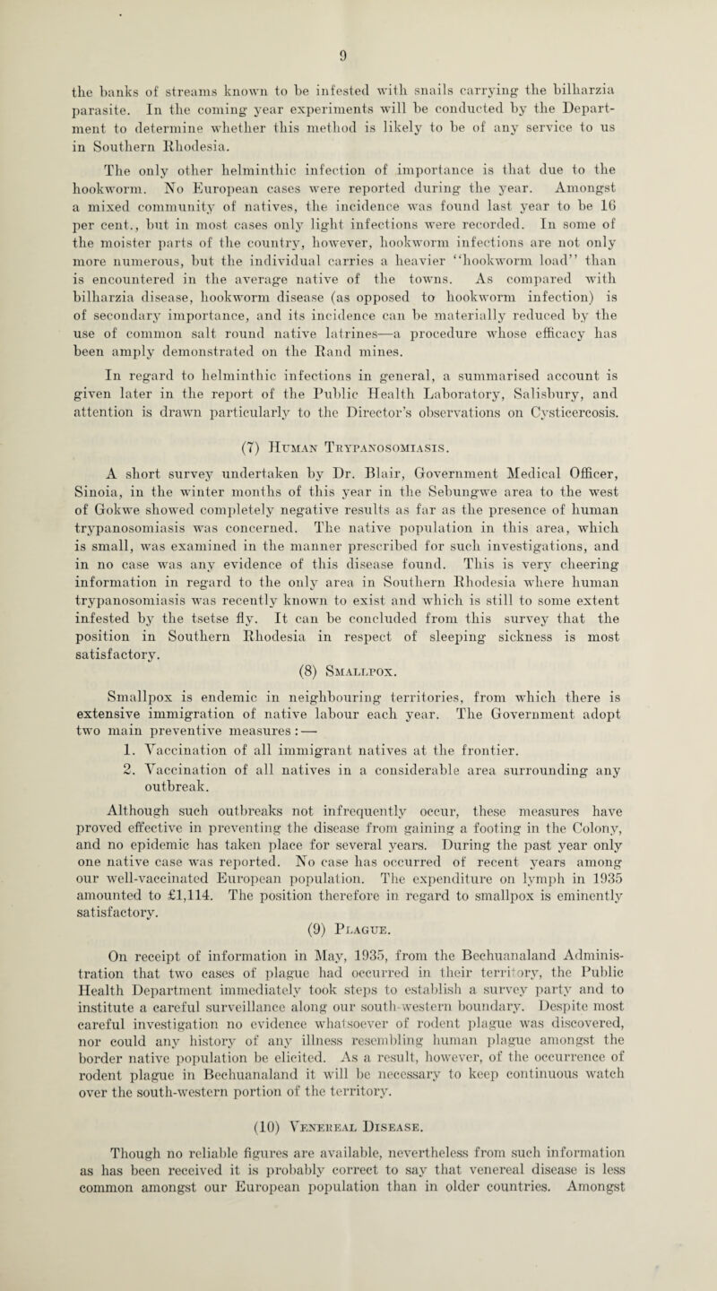 the hanks of streams known to he infested with snails carrying the bilharzia parasite. In the coming year experiments will be conducted by the Depart¬ ment to determine whether this method is likely to be of any service to us in Southern Rhodesia. The only other helminthic infection of importance is that due to the hookworm. No European cases were reported during the year. Amongst a mixed community of natives, the incidence was found last year to be 16 per cent., but in most cases only light infections were recorded. In some of the moister parts of the country, however, hookworm infections are not only more numerous, but the individual carries a heavier “hookworm load” than is encountered in the average native of the towns. As compared with bilharzia disease, hookworm disease (as opposed to hookworm infection) is of secondary importance, and its incidence can be materially reduced by the use of common salt round native latrines—a procedure whose efficacy has been amply demonstrated on the Rand mines. In regard to helminthic infections in general, a summarised account is given later in the report of the Public Health Laboratory, Salisbury, and attention is drawn particularly to the Director’s observations on Cvsticercosis. (7) Human Trypanosomiasis. A short survey undertaken by Dr. Blair, Government Medical Officer, Sinoia, in the winter months of this year in the Sebungwe area to the west of Gokwe showed completely negative results as far as the presence of human trypanosomiasis was concerned. The native population in this area, which is small, was examined in the manner prescribed for such investigations, and in no case was any evidence of this disease found. This is very cheering information in regard to the only area in Southern Rhodesia where human trypanosomiasis wras recently known to exist and which is still to some extent infested by the tsetse fly. It can be concluded from this survey that the position in Southern Rhodesia in respect of sleeping sickness is most satisfactory. (8) Smallpox. Smallpox is endemic in neighbouring territories, from which there is extensive immigration of native labour each year. The Government adopt two main preventive measures: — 1. Vaccination of all immigrant natives at the frontier. 2. Vaccination of all natives in a considerable area surrounding any outbreak. Although such outbreaks not infrequently occur, these measures have proved effective in preventing the disease from gaining a footing in the Colony, and no epidemic has taken place for several years. During the past year only one native case was reported. No case has occurred of recent years among our well-vaccinated European population. The expenditure on lymph in 1935 amounted to £1,114. The position therefore in regard to smallpox is eminently satisfactory. (9) Plague. On receipt of information in May, 1935, from the Bechuanaland Adminis¬ tration that two cases of plague had occurred in their territory, the Public Health Department immediately took steps to establish a survey party and to institute a careful surveillance along our south-western boundary. Despite most careful investigation no evidence whatsoever of rodent plague was discovered, nor could any history of any illness resembling human plague amongst the border native population be elicited. As a result, however, of the occurrence of rodent plague in Bechuanaland it will be necessary to keep continuous watch over the south-western portion of the territory. (10) Venereal Disease. Though no reliable figures are available, nevertheless from such information as has been received it is probably correct to say that venereal disease is less common amongst our European population than in older countries. Amongst