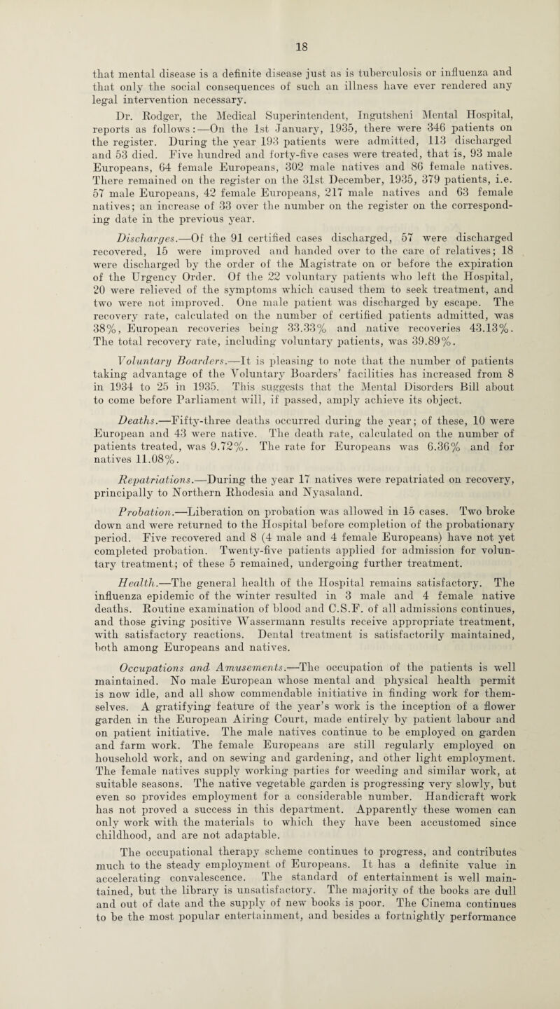 tliat mental disease is a definite disease just as is tuberculosis or influenza and that only the social consequences of such an illness have ever rendered any legal intervention necessary. Dr. Rodger, the Medical Superintendent, Ingutsheni Mental Hospital, reports as follows:—On the 1st January, 1935, there were 346 patients on the register. During the year 193 patients were admitted, 113 discharged and 53 died. Five hundred and forty-five cases were treated, that is, 93 male Europeans, 64 female Europeans, 302 male natives and 86 female natives. There remained on the register on the 31st December, 1935, 379 patients, i.e. 57 male Europeans, 42 female Europeans, 217 male natives and 63 female natives; an increase of 33 over the number on the register on the correspond¬ ing date in the previous year. Discharges.—Of the 91 certified cases discharged, 57 were discharged recovered, 15 were improved and handed over to the care of relatives; 18 were discharged by the order of the Magistrate on or before the expiration of the Urgency Order. Of the 22 voluntary patients who left the Hospital, 20 were relieved of the symptoms which caused them to seek treatment, and two were not improved. One male patient was discharged by escape. The recovery rate, calculated on the number of certified patients admitted, was 38%, European recoveries being 33.33% and native recoveries 43.13%. The total recovery rate, including voluntary patients, was 39.89%. Voluntary Boarders.—It is pleasing to note that the number of patients taking advantage of the Voluntary Boarders’ facilities has increased from 8 in 1934 to 25 in 1935. This suggests that the Mental Disorders Bill about to come before Parliament will, if passed, amply achieve its object. Deaths.—Fifty-three deaths occurred during the year; of these, 10 were European and 43 were native. The death rate, calculated on the number of patients treated, was 9.72%. The rate for Europeans was 6.36% and for natives 11.08%. Repatriations.—During the jrear 17 natives were repatriated on recovery, principally to Northern Rhodesia and Nyasaland. Probation.—Liberation on probation was allowed in 15 cases. Two broke down and were returned to the Hospital before completion of the probationary period. Five recovered and 8 (4 male and 4 female Europeans) have not yet completed probation. Twenty-five patients applied for admission for volun¬ tary treatment; of these 5 remained, undergoing further treatment. Health.—The general health of the Hospital remains satisfactory. The influenza epidemic of the winter resulted in 3 male and 4 female native deaths. Routine examination of blood and C.S.F. of all admissions continues, and those giving positive Wassermann results receive appropriate treatment, with satisfactory reactions. Dental treatment is satisfactorily maintained, both among Europeans and natives. Occupations and Amusements.—The occupation of the patients is w^ell maintained. No male European whose mental and physical health permit is now idle, and all show commendable initiative in finding work for them¬ selves. A gratifying feature of the year’s work is the inception of a flower garden in the European Airing Court, made entirely by patient labour and on patient initiative. The male natives continue to be employed on garden and farm work. The female Europeans are still regularly employed on household work, and on sewing and gardening, and other light employment. The female natives supply working parties for weeding and similar work, at suitable seasons. The native vegetable garden is progressing very slowly, but even so provides employment for a considerable number. Handicraft work has not proved a success in this department. Apparently these women can only work with the materials to which they have been accustomed since childhood, and are not adaptable. The occupational therapy scheme continues to progress, and contributes much to the steady employment of Europeans. It has a definite value in accelerating convalescence. The standard of entertainment is w~ell main¬ tained, but the library is unsatisfactory. The majority of the books are dull and out of date and the supply of new books is poor. The Cinema continues to be the most popular entertainment, and besides a fortnightly performance