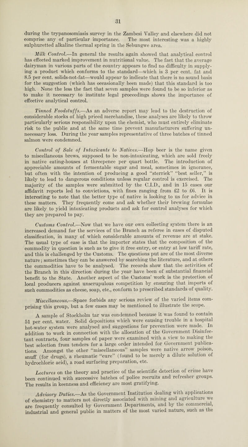 during the trypanosomiasis survey in the Zambesi Valley and elsewhere did not comprise any of particular importance. The most interesting was a highly sulphuretted alkaline thermal spring in the Sebungwe area. Milk Control.—In general the results again showed that analytical control has effected marked improvement in nutritional value. The fact that the average dairyman in various parts of the country appears to find no difficulty in supply¬ ing a product which conforms to the standard—which is 3 per cent, fat and 8.5 per cent, solids-not-fat—would appear to indicate that there is no sound basis for the suggestion (which has occasionally been made) that this standard is too high. None the less the fact that seven samples were found to be so inferior as to make it necessary to institute legal proceedings shows the importance of effective analytical control. Tinned Foodstuffs—As an adverse report may lead to the destruction of considerable stocks of high priced merchandise, these analyses are likely to throw particularly serious responsibility upon the chemist, who must entirely eliminate risk to the public and at the same time prevent manufacturers suffering un¬ necessary loss. During the year samples representative of three batches of tinned salmon were condemned. Control of Sale of Intoxicants to Natives.—Hop beer is the name given to miscellaneous brews, supposed to be non-intoxicating, which are sold freely in native eating-houses at threepence per quart bottle. The introduction of appreciable amounts of fermentable sugar and meal, sometimes in ignorance, but often with the intention of producing a good “sterrick” “best seller,” is likely to lead to dangerous conditions unless regular control is exercised. The majority of the samples were submitted by the C.I.D., and in 15 cases our affidavit reports led to convictions, with fines ranging from £2 to £6. It is interesting to note that the better type of native is looking to us for advice in these matters. They frequently come and ask whether their brewing formulae are likely to yield intoxicating products and ask for control analyses for which they are prepared to pay. Customs Control.—Now that we have our own collecting system there is an increased demand for the services of the Branch as referee in cases of disputed classification, in many of which considerable amounts of revenue are at stake. The usual type of case is that the importer states that the composition of the commodity in question is such as to give it free entry, or entry at low tariff rate, and this is challenged by the Customs. The questions put are of the most diverse nature; sometimes they can be answered by searching the literature, and at others the commodities have to be analysed. The records show that the activities of the Branch in this direction during the year have been of substantial financial benefit to the State. Another aspect of the Customs’ work is the protection of local producers against unscrupulous competition by ensuring that imports of such commodities as cheese, soap, etc., conform to prescribed standards of quality. Miscellaneous— Space forbids any serious review of the varied items com¬ prising this group, but a few cases may be mentioned to illustrate the scope. A sample of Stockholm tar was condemned because it was found to contain 51 per cent, water. Solid depositions which were causing trouble in a hospital hot-water system were analysed and suggestions for prevention were made. In addition to work in connection with the allocation of the Government Disinfec¬ tant contracts, four samples of paper were examined with a view to making the best selection from tenders for a large order intended for Government publica¬ tions. Amongst the other “miscellaneous’ samples were native anow poison, snuff (for drugs), a rheumatic “cure” (found to be merely a dilute solution of hydrochloric acid), a road surfacing preparation, etc. Lectures on the theory and practice of the scientific detection of crime have been continued with successive batches of police recruits and refresher groups. The results in keenness and efficiency are most gratifying. Advisory Duties—As the Government Institution dealing with applications of chemistry to matters not directly associated with mining and agriculture we are frequently consulted by Government Departments, and by the commercial, industrial and general public in matters of the most varied nature, such as the