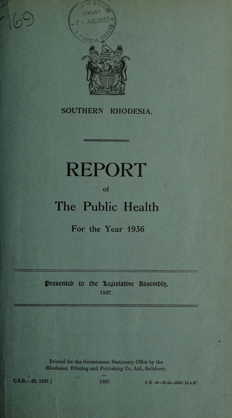 SOUTHERN RHODESIA. REPORT of The Public Health For the Year 1936 presented to tbe legislative assembly, 1937. Printed for the Government Stationery Office by the Rhodesian Printing and Publishing Co., Ltd., Salisbury. C.S.R.—23,1937.] 1937. P.H. 38—H.42—500C.19.4.37.