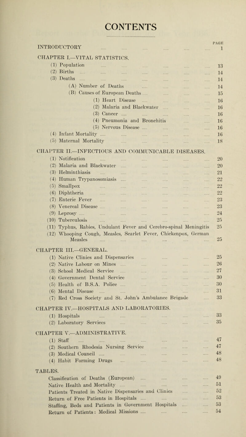 CONTENTS PAGE INTRODUCTORY ...... 1 CHAPTER I.—VITAL STATISTICS. (1) Population . ... 13 (2) Births . . . . . . 14 (3) Deaths . .. . . . 14 (A) Number of Deaths . . . . 14 (B) Causes of European Deaths 15 (1) Heart Disease 16 (2) Malaria and Blackwater 16 (3) Cancer . . . . ... 16 (4) Pneumonia and Bronchitis 16 (5) Nervous Disease . 16 (4) Infant Mortality . . . . . . 16 (5) Maternal Mortality ...... . . . . 18 CHAPTER II.—INFECTIOUS AND COMMUNICABLE DISEASES. (1) Notification . . . . . . 20 (2) Malaria and Blackwater . . . . . 20 (3) Helminthiasis . . . . . . 21 (4) Human Trypanosomiasis . . . . . 22 (5) Smallpox . . . . . . 22 (6) Diphtheria . . . . . . 22 (7) Enteric Fever . . . ...... . 23 (8) Venereal Disease . ...... . . . . 23 (9) Leprosy . . . . . ..... . 24 (10) Tuberculosis . . . . . . 25 (11) Typhus, Rabies, Undulant Fever and Cerebro-spinal Meningitis 25 (12) Whooping Cough, Measles, Scarlet Fever, Chickenpox, German Measles . . . . . . 25 CHAPTER III.—GENERAL. (1) Native Clinics and Dispensaries . . 25 (2) Native Labour on Mines . . . . 26 (3) School Medical Service . . . . . 27 (4) Government Dental Service ...... . . . 30 (5) Health of B.S.A. Police . . . . . 30 (6) Mental Disease . . . . 31 (7) Red Cross Society and St. John’s Ambulance Brigade . 33 CHAPTER IV.—HOSPITALS AND LABORATORIES. (1) Hospitals 33 (2) Laboratory Services . 35 CHAPTER V.—ADMINISTRATIVE. (1) Staff . 47 (2) Southern Rhodesia Nursing Service 47 (3) Medical Council . 48 (4) Habit Forming Drugs . 48 TABLES. Classification of Deaths (European) . . . . 49 Native Health and Mortality . . . . . 51 Patients Treated in Native Dispensaries and Clinics 52 Return of Free Patients in Hospitals . . - 53 Staffing, Beds and Patients in Government Hospitals ..... . 53 Return of Patients: Medical Missions . . . . 54