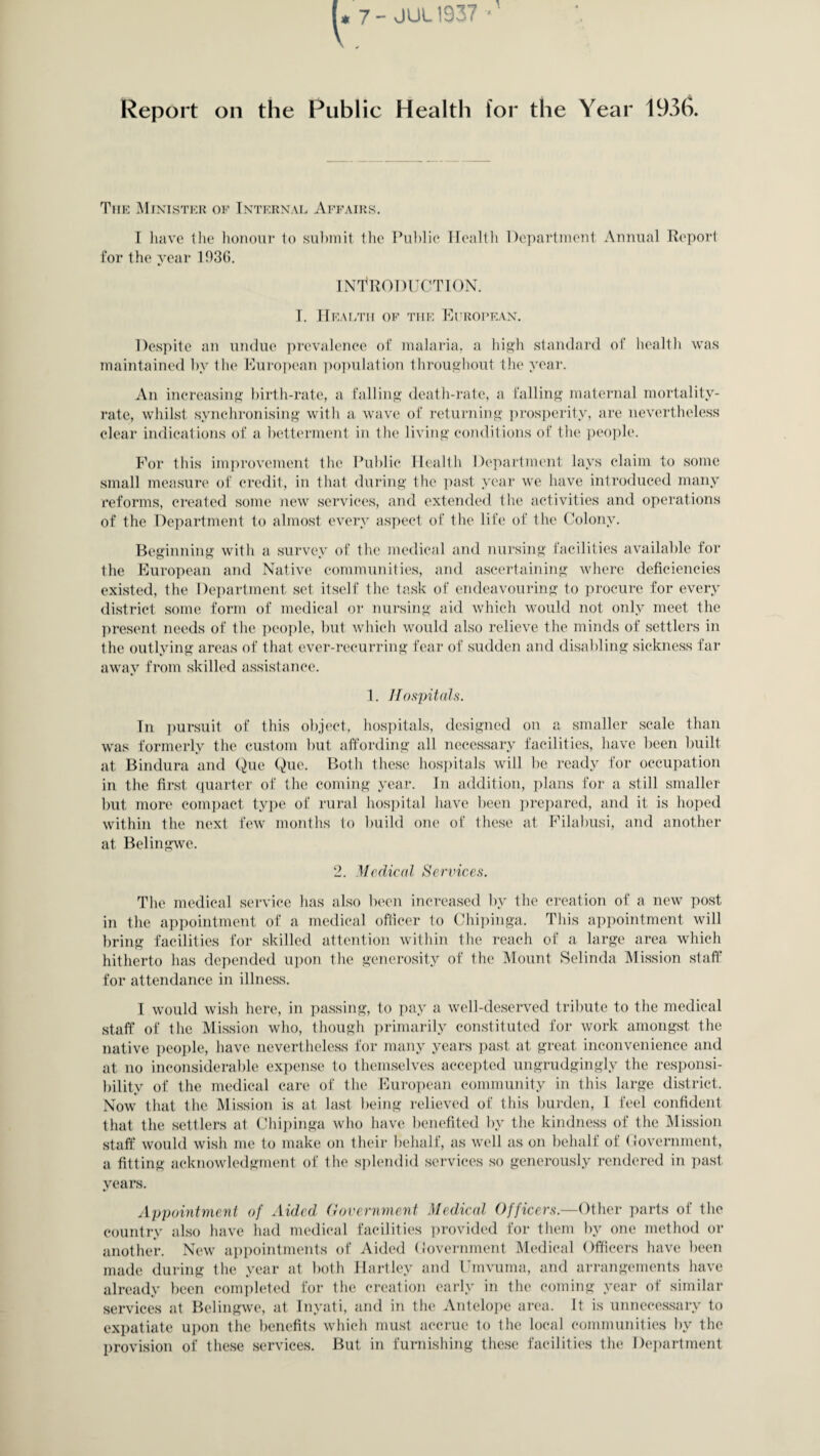 - JUL1937 Report on the Publie Health for the Year 1936. The Minister of Internal Affairs. I have the honour to submit the Public Health Department Annual Report for the year 1936. INTRODUCTION. I. Health of the European. Despite an undue prevalence of malaria, a high standard of health was maintained by the European population throughout the year. An increasing birth-rate, a falling death-rate, a falling maternal mortality- rate, whilst synchronising with a wave of returning prosperity, are nevertheless clear indications of a betterment in the living conditions of the people. For this improvement the Public Health Department lays claim to some small measure of credit, in that during the past year we have introduced many reforms, created some new services, and extended the activities and operations of the Department to almost every aspect of the life of the Colony. Beginning with a survey of the medical and nursing facilities available for the European and Native communities, and ascertaining where deficiencies existed, the Department set itself the task of endeavouring to procure for every district some form of medical or nursing aid which would not only meet the present needs of the people, but which would also relieve the minds of settlers in the outlying areas of that ever-recurring fear of sudden and disabling sickness far away from skilled assistance. 1. Hospitals. In pursuit of this object, hospitals, designed on a smaller scale than was formerly the custom but affording all necessary facilities, have been built at Bindura and Quc Que. Both these hospitals will be ready for occupation in the first quarter of the coming year. In addition, plans for a still smaller but more compact type of rural hospital have been prepared, and it is hoped within the next few months to build one of these at Filabusi, and another at Belingwe. 2. Medical Services. The medical service has also been increased by the creation of a new post in the appointment of a medical officer to Chipinga. This appointment will bring facilities for skilled attention within the reach of a large area which hitherto has depended upon the generosity of the Mount Selinda Mission staff for attendance in illness. I would wish here, in passing, to pay a well-deserved tribute to the medical staff of the Mission who, though primarily constituted for work amongst the native people, have nevertheless for many years past at great inconvenience and at no inconsiderable expense to themselves accepted ungrudgingly the responsi¬ bility of the medical care of the European community in this large district. Now that the Mission is at last being relieved of this burden, 1 feel confident that the settlers al Chipinga who have benefited by the kindness of the Mission staff would wish me to make on their behalf, as well as on behalf of Government, a fitting acknowledgment of the splendid services so generously rendered in past years. Appointment of Aided Government Medical Officers.—Other parts of the country also have had medical facilities provided for them by one method or another. New appointments of Aided Government Medical Officers have been made during the year at both Hartley and Umvuma, and arrangements have already been completed for the creation early in the coming year of similar services at Belingwe, at Inyati, and in the Antelope area. It is unnecessary to expatiate upon the benefits which must accrue to the local communities by the provision of these services. But in furnishing these facilities the Department