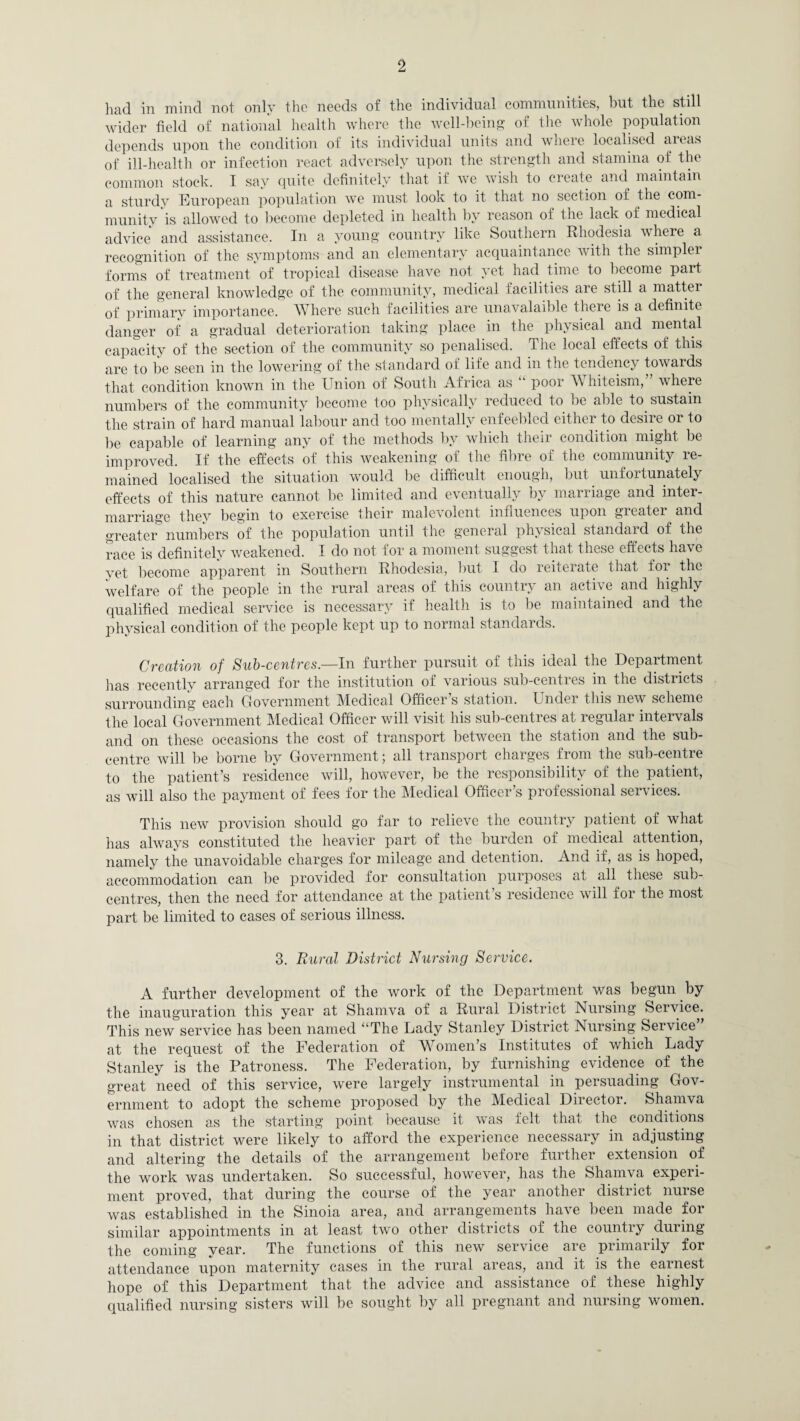 had in mind not only the needs of the individual communities, hut the still wider field of national health where the well-being of the whole population depends upon the condition of its individual units and where localised areas of ill-health or infection react adversely upon the strength and stamina of the common stock. I say quite definitely that it we wish to create and maintain a sturdy European population we must look to it that no section of the com¬ munity is allowed to become depleted in health by reason of the lack of medical advice and assistance. In a young country like Southern Rhodesia where a recognition of the symptoms and an elementary acquaintance with the simpler forms of treatment of tropical disease have not yet had time to become part of the general knowledge of the community, medical facilities are still a matter of primary importance. Where such facilities are unavalaible there is a definite danger of a gradual deterioration taking place in the physical and mental capacity of the section of the community so penalised. The local effects of this are to be seen in the lowering of the standard of life and in the tendency towards that condition known in the Union of South Africa as “ poor A\ hiteism, where numbers of the community become too physically reduced to be able to sustain the strain of hard manual labour and too mentally enfeebled either to desire or to be capable of learning any of the methods by which their condition might be improved. If the effects of this weakening of the fibre of the community re¬ mained localised the situation would be difficult enough, but unfortunately effects of this nature cannot be limited and eventually by marriage and inter¬ marriage they begin to exercise their malevolent influences upon greater and greater numbers of the population until the general physical standard of the race is definitely weakened. I do not for a moment suggest that these effects have yet become apparent in Southern Rhodesia, but I do reiterate that for the welfare of the people in the rural areas of this country an active and highly qualified medical service is necessary if health is to be maintained and the physical condition of the people kept up to normal standards. Creation of Sub-centres.—In further pursuit of this ideal the Department has recently arranged for the institution of various sub-centres in the districts surrounding each Government Medical Officer’s station. Under this new scheme the local Government Medical Officer will visit his sub-centres at regular intervals and on these occasions the cost of transport between the station and the sub- centre will be borne by Government; all transport charges from the sub-centre to the patient’s residence will, however, be the responsibility of the patient, as will also the payment of fees for the Medical Officer’s professional services. This new provision should go far to relieve the country patient of what lias always constituted the heavier part of the burden of medical attention, namely the unavoidable charges for mileage and detention. And if, as is hoped, accommodation can lie provided for consultation purposes at all these sub- centres, then the need for attendance at the patient’s residence will for the most part be limited to cases of serious illness. 3. Rural District Nursing Service. A further development of the work of the Department was begun by the inauguration this year at Shamva of a Rural District Nursing Service. This new service has been named “The Lady Stanley District Nursing Service at the request of the Federation of Women’s Institutes of which Lady Stanley is the Patroness. The Federation, by furnishing evidence of ^the great need of this service, were largely instrumental in persuading Gov¬ ernment to adopt the scheme proposed by the Medical Director. Shamva was chosen as the starting point because it was felt that the conditions in that district were likely to afford the experience necessary in adjusting and altering the details of the arrangement before further extension of the work was undertaken. So successful, however, has the Shamva experi¬ ment proved, that during the course of the year another district nurse was established in the Sinoia area, and arrangements have been made for similar appointments in at least two other districts of the country during the coining vear. The functions of this new service are primarily for attendance upon maternity cases in the rural areas, and it is the earnest hope of this Department that the advice and assistance of these highly qualified nursing sisters will be sought by all pregnant and nursing women.