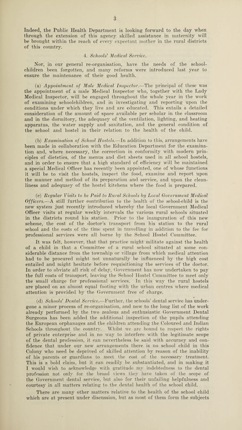 Indeed, the Public Health Department is looking forward to the day when through the extension of this agency skilled assistance in maternity will be brought within the reach of every expectant mother in the rural districts of this country. 4. Schools’ Medical Service. Nor, in our general re-organisation, have the needs of the school- children been forgotten, and many reforms were introduced last year to ensure the maintenance of their good health. (a) Appointment of Male Medical Inspector.—The principal of these was the appointment of a male Medical Inspector who, together with the Lady Medical Inspector, will be engaged throughout the whole year in the work of examining schoolchildren, and in investigating and reporting upon the conditions under which they live and are educated. This entails a detailed consideration of the amount of space available per scholar in the classroom and in the dormitory, the adequacy of the ventilation, lighting, and heating apparatus, the water supply and sanitation, and the general condition of the school and hostel in their relation to the health of the child. (b) Examination of School Hostels.—In addition to this, arrangements have been made in collaboration with the Education Department for the examina¬ tion and, where necessary, the correction in conformity with modern prin¬ ciples of dietetics, of the menus and diet sheets used in all school hostels, and in order to ensure that a high standard of efficiency will be maintained a special Medical Officer has recently been appointed, one of whose functions it will be to visit the hostels, inspect the food, examine and report upon the manner and method of its preparation and service, and upon the clean¬ liness and adequacy of the hostel kitchens where the food is prepared. (c) Regular Visits to he Paid to Rural Schools by Local Government Medical Officers.—A still further contribution to the health of the school-child is the new system just recently introduced whereby the local Government Medical Officer visits at regular weekly intervals the various rural schools situated in the districts round his station. Prior to the inauguration of this new scheme, the cost of the doctor’s transport from his station to the rural school and the costs of the time spent in travelling in addition to the fee for professional services were all borne by the School Hostel Committee. It was felt, however, that that practice might militate against the health of a child in that a Committee of a rural school situated at some con¬ siderable distance from the township or village from which medical attention had to be procured might not unnaturally be influenced by the high cost entailed and might hesitate before requisitioning the services of the doctor. In order to obviate all risk of delay, Government has now undertaken to pay the full costs of transport, leaving the School Hostel Committee to meet only the small charge for professional services. In this way the rural hostels are placed on an almost equal footing with the urban centres where medical attention is provided by the Government free of charge. (d) Schools’ Dental Service.—Further, the schools’ dental service has under¬ gone a minor process of re-organisation, and now to the long list of the work already performed by the two zealous and enthusiastic Government Dental Surgeons has been added the additional inspection of the pupils attending the European orphanages and the children attending the Coloured and Indian Schools throughout the country. Whilst we arc bound to respect the rights of private enterprise and in no way to interfere with the legitimate scope of the dental profession, it can nevertheless be said with accuracy and con¬ fidence that under our new arrangements there is no school child in this Colony who need be deprived of skilled attention by reason of the inability of his parents or guardians to meet the cost of the necessary treatment. This is a bold claim, but it can readily be substantiated, and in making it I would wish to acknowledge with gratitude my indebtedness to the dental profession not only for the broad views they have taken of the scope of the Government dental service, but also for their unfailing helpfulness and courtesy in all matters relating to the dental health of the school child. There are many other matters relative to the health of the school child which are at present under discussion, but as most of them form the subjects