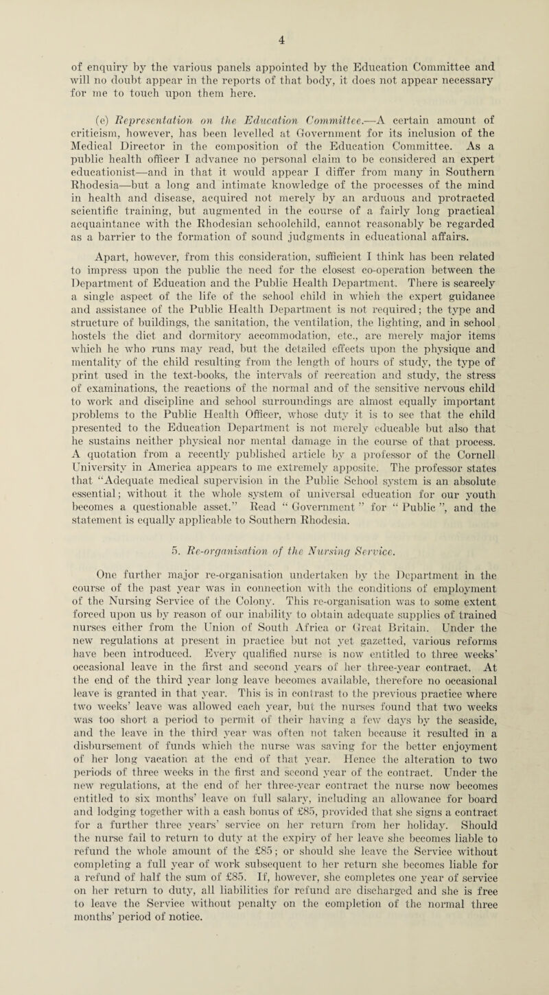 of enquiry by the various panels appointed by the Education Committee and will no doubt appear in the reports of that body, it does not appear necessary for me to touch upon them here. (e) Representation on the Education Committee.—A certain amount of criticism, however, has been levelled at Government for its inclusion of the Medical Director in the composition of the Education Committee. As a public health officer 1 advance no personal claim to be considered an expert educationist—and in that it would appear I differ from many in Southern Rhodesia—but a long and intimate knowledge of the processes of the mind in health and disease, acquired not merely by an arduous and protracted scientific training, but augmented in the course of a fairly long practical acquaintance with the Rhodesian schoolchild, cannot reasonably be regarded as a barrier to the formation of sound judgments in educational affairs. Apart, however, from this consideration, sufficient I think has been related to impress upon the public the need for the closest co-operation between the Department of Education and the Public Health Department. There is scarcely a single aspect of the life of the school child in which the expert guidance and assistance of the Public Health Department is not required; the type and structure of buildings, the sanitation, the ventilation, the lighting, and in school hostels the diet and dormitory accommodation, etc., are merely major items which he who runs may read, but the detailed effects upon the physique and mentality of the child resulting from the length of hours of study, the type of print used in the text-books, the intervals of recreation and study, the stress of examinations, the reactions of the normal and of the sensitive nervous child to work and discipline and school surroundings are almost equally important problems to the Public Health Officer, whose duty it is to see that the child presented to the Education Department is not merely educable but also that he sustains neither physical nor mental damage in the course of that process. A quotation from a recently published article by a professor of the Cornell University in America appears to me extremely apposite. The professor states that “Adequate medical supervision in the Public School system is an absolute essential; without it the whole system of universal education for our youth becomes a questionable asset.” Read “ Government ” for “ Public ”, and the statement is equally applicable to Southern Rhodesia. 5. Re-organisation of the Nursing Service. One further major re-organisation undertaken by the Department in the course of the past year was in connection with the conditions of employment of the Nursing Service of the Colony. This re-organisation was to some extent forced upon us by reason of our inability to obtain adequate supplies of trained nurses either from the Union of South Africa or Great Britain. Under the new regulations at present in practice but not yet gazetted, various reforms have been introduced. Every qualified nurse is now entitled to three weeks’ occasional leave in the first and second years of her three-year contract. At the end of the third year long leave becomes available, therefore no occasional leave is granted in that year. This is in contrast to the previous practice where two weeks’ leave was allowed each year, but the nurses found that two weeks was too short a period to permit of their having a few days by the seaside, and the leave in the third year was often not taken because it resulted in a disbursement of funds which the nurse was saving for the better enjoyment of her long vacation at the end of that year. Hence the alteration to two periods of three weeks in the first and second year of the contract. Under the new regulations, at the end of her three-year contract the nurse now becomes entitled to six months’ leave on full salary, including an allowance for board and lodging together with a cash bonus of £85, provided that she signs a contract for a further three years’ service on her return from her holiday. Should the nurse fail to return to duty at the expiry of her leave she becomes liable to refund the whole amount of the £85; or should she leave the Service without completing a full year of work subsequent to her return she becomes liable for a refund of half the sum of £85. If, however, she completes one year of service on her return to duty, all liabilities for refund are discharged and she is free to leave the Service without penalty on the completion of the normal three months’ period of notice.