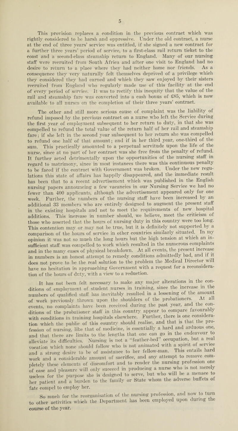 This provision replaces a condition in the previous contract which was rightly considered to be harsh and oppressive. Under the old contract, a nurse at the end of three years’ service was entitled, if she signed a new contract for a further three years’ period of service, to a first-class rail return ticket to the coast and a second-class steamship return to England. Many of our nursing staff were recruited from South Africa and after one visit to England had no desire to return to a place where they had neither home nor friends. As a consequence they very naturally felt themselves deprived of a privilege which they considered they had earned and which they saw enjoyed by their sisters recruited from England who regularly made use of this facility at the end of every period of service. It was to rectify this inequity that the value of the rail and steamship fare was converted into a cash bonus of £85, which is now available to all nurses on the completion of their three years’ contract. The other and still more serious cause of complaint was the liability of refund imposed by the previous contract on a nurse who left the Service during the first year of employment subsequent to her return to duty, in that she was compelled to refund the total value of the return half of her rail and steamship fare; if she left in the second year subsequent to her return she was compelled to refund one half of that amount; and if in her third year, one-third of the sum. This practically amounted to a perpetual servitude upon the life oi the nurse, since at no part of her contract was she free from the penalty of refund. It further acted detrimentally upon the opportunities of the nursing staff in regard to matrimony, since in most instances there was this continuous penalty to be faced if the contract with Government was broken. Under the new regu- lations this state of affairs has happily disappeared, and the immediate result has been that to a recent advertisement which was published in the English nursing papers announcing a few vacancies in our Nursing Service we had no fewer than 400 applicants, although the advertisement appeared only for one week. Further, the numbers of the nursing staff have been increased by an additional 33 members who are entirely designed to augment the present staff in the existing hospitals and not to meet the requirements of new hospital additions. This increase in number should, we believe, meet the criticism of those who asserted that the hours of nursing duty in this country were too long. This contention may or may not be true, but it is definitely not supported by a comparison of the hours of service in other countries similarly situated. In my opinion it was not so much the long hours but the high tension at which an in¬ sufficient staff was compelled to work which resulted in the numerous complaints and in the many cases of physical breakdown. At all events, the present increase in numbers is an honest attempt to remedy conditions admittedly bad, and if it. does not prove to be the real solution to the problem the Medical Directoi will have no hesitation in approaching Government with a request for a reconsidera¬ tion of the hours of duty, with a view to a reduction. It has not been felt necessary to make any major alterations in the con¬ ditions of employment of student nurses in training, since the increase in the numbers of qualified staff has inevitably resulted in a lessening of the amount of work previously thrown upon the shoulders of the probationers. At all events, no complaints have been received during the past year, and the con¬ ditions of the probationer staff in this country appear to compare favourably with conditions in training hospitals elsewhere. Further, there is one considera- tion which the public of this country should realise, and that is that the pro¬ fession of nursing, like that of medicine, is essentially a hard and arduous one, and that there are limits to the lengths that one can go in the endeavour to alleviate its difficulties. Nursing is not a “feather-bed” occupation, but a real vocation which none should follow who is not animated with a spirit of service and a strong desire to be of assistance to her fellow-man. This entails hard work and a considerable amount of sacrifice, and any attempt to remove com¬ pletely these elements of discomfort and to render the nursing profession one of ease and pleasure will only succeed in producing a nurse who is not merely useless for the purpose she is designed to serve, but who will be a menace to her patient and a burden to the family or State whom the adverse buffets oi fate compel to employ her. So much for the reorganisation of the nursing profession, and now to turn to other activities which the Department has been employed upon during the course of the year.