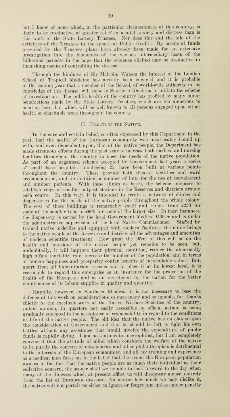 but I know of none which, in the particular circumstances of this country, is likely to be productive of greater relief in mental anxiety and distress than is this work of the State Lottery Trustees. Nor does this end the tale of the activities of the Trustees in the sphere of Public Health. By means of funds provided by the Trustees plans have already been made for an extensive investigation into the bionomics of the various intermediary hosts of the Bilharzial parasite in the hope that the evidence elicited may be productive in furnishing means of controlling the disease. Through the kindness of Sir Malcolm Watson the interest of the London School of Tropical Medicine has already been engaged and it is probable in the coming year that a member of the School, of world-wide authority in his knowledge of this disease, will come to Southern Rhodesia to initiate the scheme of investigation. The public health of the country has profited by many minor benefactions made by the State Lottery Trustees, which are too numerous to mention here, but which will be well known to all persons engaged upon either health or charitable work throughout the country. II. Health of the Native. In the sure and certain belief, so often expressed by this Department in the past, that the health of the European community was inextricably bound up with, and even dependent upon, that of the native people, the Department has made strenuous efforts during the past year to increase both medical and nursing facilities throughout the country to meet the needs of the native population. As part of an organised scheme accepted by Government last year, a series of small base hospitals, numbering 25, have been built at various points throughout the country. These provide both theatre facilities and ward accommodation, and, in addition, a number of huts for the use of convalescent and outdoor patients. With these clinics as bases, the scheme purposes to establish rings of smaller outpost stations in the Reserves and districts around each centre. In this way, it is intended to create a network of clinics and dispensaries for the needs of the native people throughout the whole colony. The cost of these buildings is remarkably small and ranges from £250 for some of the smaller type to £600 for some of the larger size. In most instances, the dispensary is served by the local Government Medical Officer and is under the administrative supervision of the local Native Commissioner. Staffed by trained native orderlies and equipped with modern facilities, the clinic brings to the native people of the Reserves and districts all the advantages and amenities of modern scientific treatment. How great the effect of this will be on the health and physique of the native people yet remains to be seen, but, undoubtedly, it will improve their physical condition, reduce the abnormally high infant mortality rate, increase the number of the population, and in terms of human happiness and prosperity confer benefits of incalculable value. But, apart from all humanitarian reasons and to place it at its lowest level, it is reasonable to regard this enterprise as an insurance for the protection of the health of the European and as an investment by the nation for the better maintenance of its labour supplies in quality and quantity. Happily, however, in Southern Rhodesia it is not necessary to base the defence of this work on considerations so mercenary and so ignoble, for, thanks chiefly to the excellent work of the Native Welfare Societies of the country, public opinion, in quarters not easily accessible to official action, is being gradually educated to the acceptance of responsibility in regard to the conditions of life of the native people. The old idea that the native has no claims upon the consideration of Government and that he should be left to fight his own battles without any assistance that would involve the expenditure of public funds is rapidly dying. I am no sentimental negrophilist, but I am completely convinced that the attitude of mind which considers the welfare of the native to be purely the concern of missionaries and other philanthropists is detrimental to the interests of the European community, and all my training and experience as a medical man force me to the belief that the sooner the European population awakes to the fact that the native people are as much their individual as their collective concern, the sooner shall we lie able to look forward to the day when many of the illnesses which at present afflict us will disappear almost entirely from the list of European diseases. No matter how much we may dislike it, the native will not permit us either to ignore or forget him unless under penalty