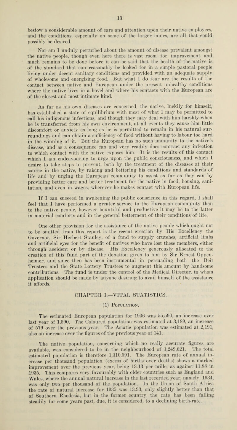 bestow a considerable amount of care and attention upon their native employees, and the conditions, especially on some of the larger mines, are all that could possibly be desired. Nor am I unduly perturbed about the amount of disease prevalent amongst the native people, though even here there is vast room for improvement and much remains to be done before it can be said that the health of the native is of the standard that can reasonably be looked for in a simple pastoral people living under decent sanitary conditions and provided with an adequate supply of wholesome and energising food. But what I do fear are the results of the contact between native and European under the present unhealthy conditions where the native lives in a hovel and where his contacts with the European are of the closest and most intimate kind. As far as his own diseases are concerned, the native, luckily for himself, has established a state of equilibrium with most of what I may be permitted to call his indigenous infections, and though they may deal with him harshly when he is transferred from his own environment, at all events they cause him little discomfort or anxiety as long as he is permitted to remain in his natural sur¬ roundings and can obtain a sufficiency of food without having to labour too hard in the winning of it. But the European has no such immunity to the native’s disease, and as a consequence can and very readily does contract any infection to which contact with the native exposes him. It is the results of this contact which I am endeavouring to urge upon the public consciousness, and which I desire to take steps to prevent, both by the treatment of the diseases at their source in the native, by raising and bettering his conditions and standards of life and by urging the European community to assist as far as they can by providing better care and better treatment for the native in food, housing, sani¬ tation, and even in wages, wherever he makes contact with European life. If I can succeed in awakening the public conscience in this regard, I shall feel that I have performed a greater service to the European community than to the native people, however bountiful and productive it may be to the latter in material comforts and in the general betterment of their conditions of life. One other provision for the assistance of the native people which ought not to be omitted from this report is the recent creation by His Excellency the Governor, Sir Herbert Stanley, of a fund to supply crutches, artificial limbs and artificial eyes for the benefit of natives who have lost these members, either through accident or by disease. His Excellency generously allocated to the creation of this fund part of the donation given to him by Sir Ernest Oppen- heimer, and since then has been instrumental in persuading both the Beit Trustees and the State Lottery Trustees to augment this amount by handsome contributions. The fund is under the control of the Medical Director, to whom application should be made by anyone desiring to avail himself of the assistance it affords. CHAPTER I.—VITAL STATISTICS. (1) Population. The estimated European population for 1936 was 55,590, an increase over last year of 1,590. The Coloured population was estimated at 3,189, an increase of 579 over the previous year. The Asiatic population was estimated at 2,191, also an increase over the figures of the previous year of 141. The native population, concerning which no really accurate figures are available, was considered to be in the neighbourhood of 1,249,621. The total estimated population is therefore 1,310,591. The European rate of annual in¬ crease per thousand population (excess of births over deaths) shows a marked improvement over the previous year, being 13.13 per mille, as against 11.88 in 1935. This compares very favourably with older countries such as England and Wales, where the annual natural increase in the last recorded year, namely, 1934, was only two per thousand of the population. In the Union of South Africa the rate of natural increase for 1935 was 13.93, only slightly better than that of Southern Rhodesia, but in the former country the rate has been falling steadily for some years past, due, it is considered, to a declining birth-rate.