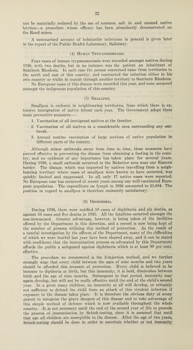 can be materially reduced by the use of common salt in and around native latrines—a procedure whose efficacy has been abundantly demonstrated on the Rand mines. A summarised account of helminthic infections in general is given later in the report of the Public Health Laboratory, Salisbury. (4) Human Trypanosomiasis. Four cases of human trypanosomiasis were recorded amongst natives during 1936, with two deaths, but in no instance was the patient an inhabitant of Southern Rhodesia. In each case the person concerned came from territories to the north and east of this country, and contracted the infection either in his own country or whilst in transit through another territory to Southern Rhodesia. No European cases of this disease were recorded this year, and none occurred amongst the indigenous population of this country. (5) Smallpox. Smallpox is endemic in neighbouring territories, from which there is ex¬ tensive immigration of native labour each year. The Government adopt three main preventive measures :— 1. Vaccination of all immigrant natives at the frontier. 2. Vaccination of all natives in a considerable area surrounding any out¬ break. 3. Annual routine vaccination of large sections of native population in different parts of the country. x Although minor outbreaks occur from time to time, those measures have proved effective in preventing the disease from obtaining a footing in the coun¬ try, and no epidemic of any importance has taken place for several years. During 1936, a small outbreak occurred in the Melsetter area near our Eastern border. The disease, which was imported by natives travelling from a neigh¬ bouring territory Avhere cases of smallpox were known to have occurred, was quickly limited and suppressed. In all, only 17 native cases were reported. No European case has occurred of recent years among our well-vaccinated Euro¬ pean population. The expenditure on lymph in 1936 amounted to £1,684. The position in regard to smallpox is therefore eminently satisfactory. (6) Diphtheria. During 1936, there were notified 58 cases of diphtheria and six deaths, as against 53 cases and five deaths in 1935. All the fatalities occurred amongst the non-immunised. Greater advantage, however, is being taken of the facilities offered by the Department in this direction, and a record is now being kept of the number of persons utilising this method of protection. As the result of a careful investigation by the officers of the Department, many of the difficulties of which we were fearful last year have been cleared away, and it can be stated with confidence that the immunisation process as advocated by this Department affords the public a safeguard against diphtheria which is at least 90 per cent, effective. The procedure we recommend is the 3-injection method, and we further strongly urge that every child between the ages of nine months and two years should be afforded this measure of protection. Every child is believed to be immune to diptheria at birth, but this immunity, it is held, diminishes between birth and the age of nine months. Subsequent to that period, immunity may again develop, but will not be really effective until the end of the child’s second year. In a great many children, no immunity at all will develop, or certainly not sufficient to defend the child from an attack of this virulent infection if exposure to the disease takes place. It is therefore the obvious duty of every parent to recognise the grave dangers of this disease and to take advantage of this simple method of defence which is now available throughout the whole country. It, is not necessary until the end of the second year of life to precede the process of . immunisation by Schick-testing, since it is assumed that until that age all children are susceptible to the disease. After the age of two years, Schick-testing should be done in order to ascertain whether or not immunity