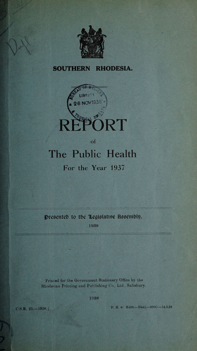 SOUTHERN RHODESIA. =e¥='lH^r= u<X C526 NOV1938 *] . C,/‘ ORT of The Public Health For the Year 1937 J>re$enteb to tbe Xegtslative assembly 1938 Printed for the Government Stationery Office by the Rhodesian Printing and Publishing Co., Ltd., Salisbury. 1938 S.R, 25.—1938. J P. H. 6- H498.—D441.—600C.—14.5.38