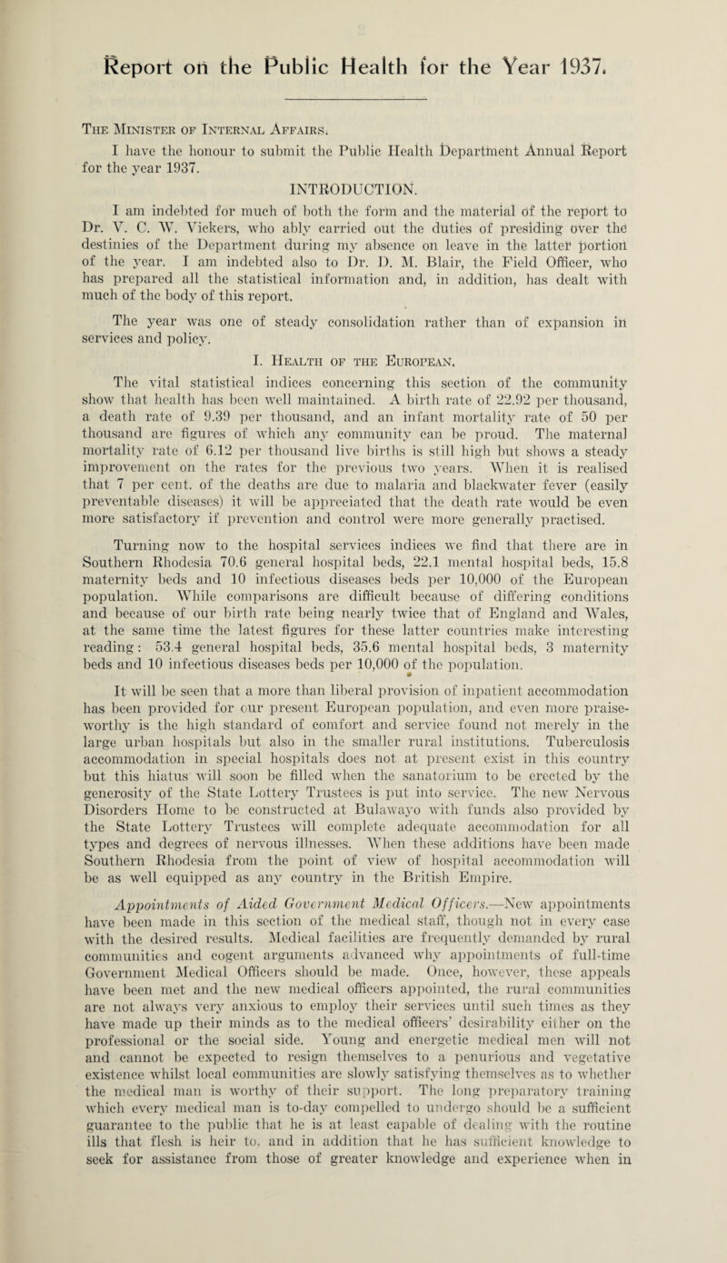 Report on the Public Health for the Year 1937. The Minister of Internal Affairs; I have the honour to submit the Public Health department Annual Report for the year 1937. INTRODUCTION. I am indebted for much of both the form and the material of the report to Dr. V. C. W. Vickers, who ably carried out the duties of presiding over the destinies of the Department during my absence on leave in the latter portion of the year. I am indebted also to Dr. D. M. Blair, the Field Officer, who has prepared all the statistical information and, in addition, has dealt with much of the body of this report. The year was one of steady consolidation rather than of expansion in services and policy. I. Health of the European. The vital statistical indices concerning this section of the community show that health has been well maintained. A birth rate of 22.92 per thousand, a death rate of 9.39 per thousand, and an infant mortality rate of 50 per thousand are figures of which any community can be proud. The maternal mortality rate of 6.12 per thousand live births is still high but shows a steady improvement on the rates for the previous two years. When it is realised that 7 per cent, of the deaths are due to malaria and blackwater fever (easily preventable diseases) it will lie appreciated that the death rate would be even more satisfactory if prevention and control were more generally practised. Turning now to the hospital services indices we find that there are in Southern Rhodesia 70.6 general hospital beds, 22.1 mental hospital beds, 15.8 maternity beds and 10 infectious diseases beds per 10,000 of the European population. While comparisons are difficult because of differing conditions and because of our birth rate being nearly twice that of England and Wales, at the same time the latest figures for these latter countries make interesting reading: 53.4 general hospital beds, 35.6 mental hospital beds, 3 maternity beds and 10 infectious diseases beds per 10,000 of the population. It will be seen that a more than liberal provision of inpatient accommodation has been provided for our present European population, and even more praise¬ worthy is the high standard of comfort and service found not merely in the large urban hospitals but also in the smaller rural institutions. Tuberculosis accommodation in special hospitals does not at present exist in this country but this hiatus will soon be filled when the sanatorium to be erected by the generosity of the State Lottery Trustees is put into service. The new Nervous Disorders Home to be constructed at Bulawayo with funds also provided by the State Lottery Trustees will complete adecpiate accommodation for all types and degrees of nervous illnesses. When these additions have been made Southern Rhodesia from the point of view of hospital accommodation will be as well equipped as any country in the British Empire. Appointments of Aided Government Medical Officers.—New appointments have been made in this section of the medical staff, though not in every case with the desired results. Medical facilities are frequently demanded by rural communities and cogent arguments advanced why appointments of full-time Government Medical Officers should be made. Once, however, these appeals have been met and the new medical officers appointed, the rural communities are not always very anxious to employ their services until such times as they have made up their minds as to the medical officers’ desirability either on the professional or the social side. Young and energetic medical men will not and cannot be expected to resign themselves to a penurious and vegetative existence whilst local communities are slowly satisfying themselves as to whether the medical man is worthy of their support. The long preparatory training which every medical man is to-day compelled to undergo should be a sufficient guarantee to the public that he is at least capable of dealing with the routine ills that flesh is heir to, and in addition that he has sufficient knowledge to seek for assistance from those of greater knowledge and experience when in