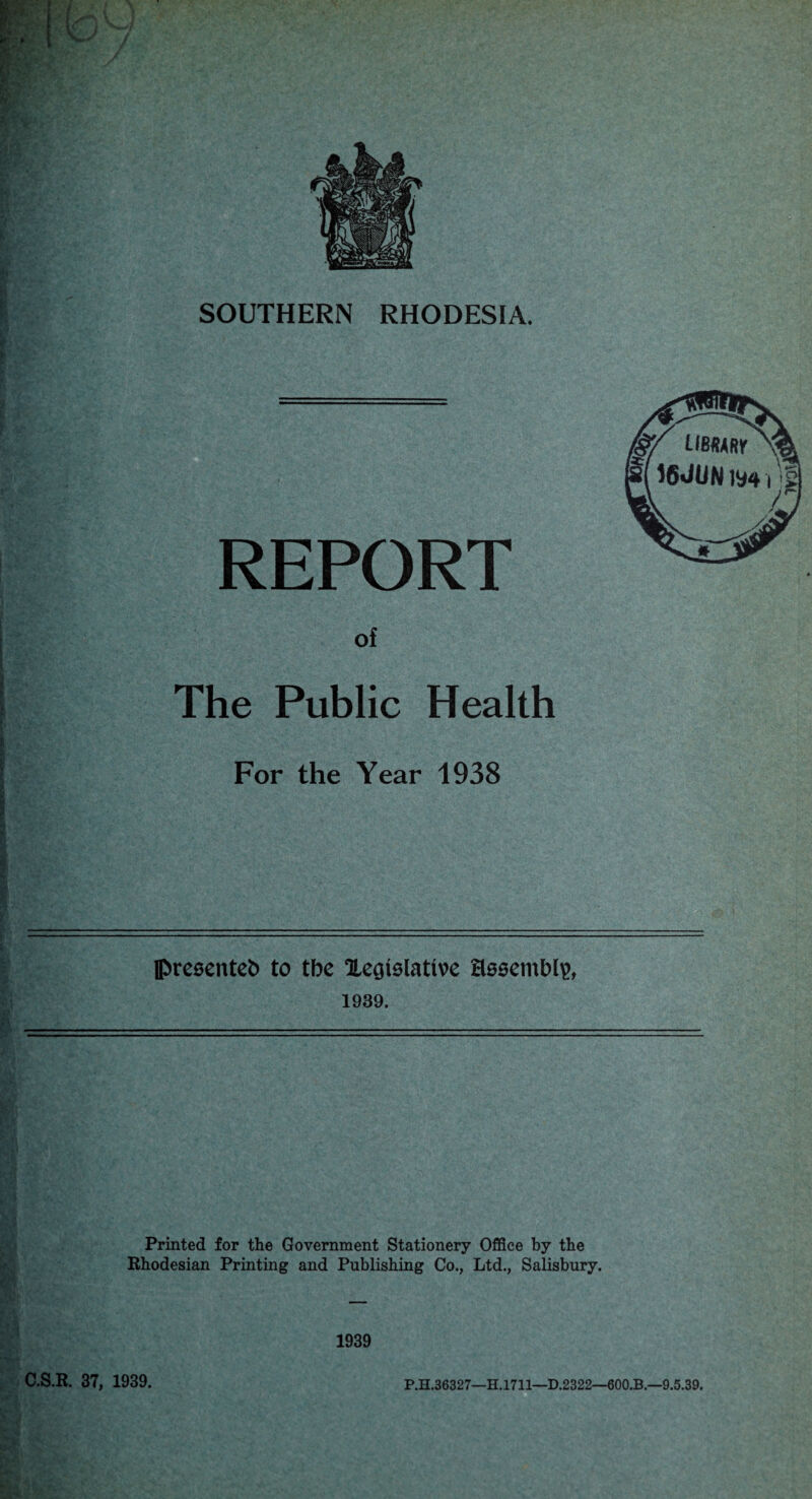 SOUTHERN RHODESIA. REPORT of The Public Health For the Year 1938 pre0ente^ to tbc Xeaiolative aoeembl^, 1939. Printed for the Government Stationery Office by the Rhodesian Printing and Publishing Co., Ltd., Salisbury. 1939 C.S.R. 37, 1939. P.H.36327—H.1711—D.2322—600.B.—9.5.39.