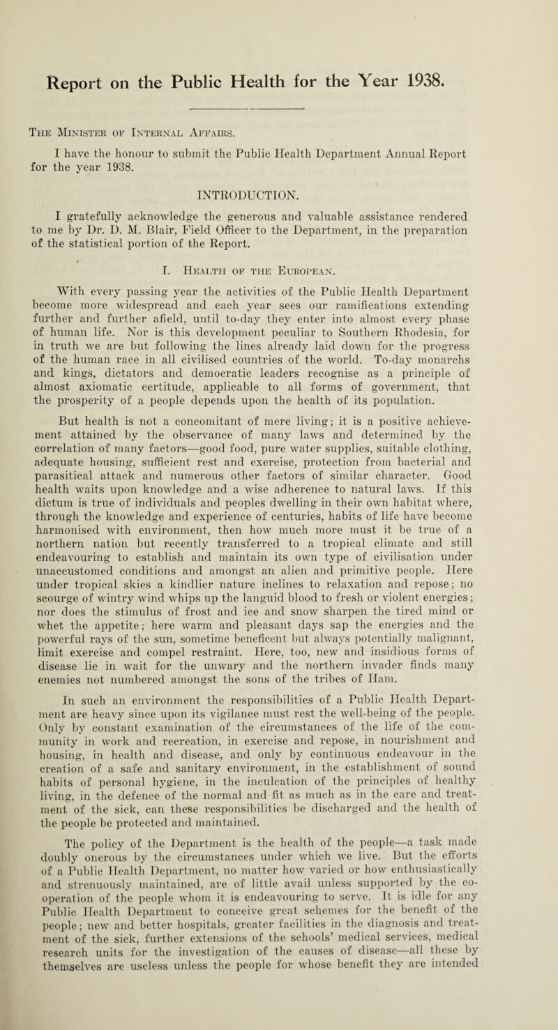 Report on the Public Health for the Year 1938. The Minister of Internal Affairs. I have the honour to submit the Public Health Department Annual Report for the year 1938. INTRODUCTION. I gratefully acknowledge the generous and valuable assistance rendered to me by Dr. D. M. Blair, Field Officer to the Department, in the preparation of the statistical portion of the Report. I. Health of the European. With every passing year the activities of the Public Health Department become more widespread and each year sees our ramifications extending further and further afield, until to-day they enter into almost every phase of human life. Nor is this development peculiar to Southern Rhodesia, for in truth we are but following the lines already laid down for the progress of the human race in all civilised countries of the world. To-day monarchs and kings, dictators and democratic leaders recognise as a principle of almost axiomatic certitude, applicable to all forms of government, that the prosperity of a people depends upon the health of its population. But health is not a concomitant of mere living; it is a positive achieve¬ ment attained by the observance of many laws and determined by the correlation of many factors—good food, pure water supplies, suitable clothing, adequate housing, sufficient rest and exercise, protection from bacterial and parasitical attack and numerous other factors of similar character. Good health waits upon knowledge and a wise adherence to natural laws. If this dictum is true of individuals and peoples dwelling in their own habitat where, through the knowledge and experience of centuries, habits of life have become harmonised with environment, then how much more must it be true of a northern nation but recently transferred to a tropical climate and still endeavouring to establish and maintain its own type of civilisation under unaccustomed conditions and amongst an alien and primitive people. Here under tropical skies a kindlier nature inclines to relaxation and repose; no scourge of wintry wind whips up the languid blood to fresh or violent energies; nor does the stimulus of frost and ice and snow sharpen the tired mind or whet the appetite; here warm and pleasant days sap the energies and the powerful rays of the sun, sometime beneficent but always potentially malignant, limit exercise and compel restraint. Here, too, new and insidious forms of disease lie in wait for the unwary and the northern invader finds many enemies not numbered amongst the sons of the tribes of Ham. In such an environment the responsibilities of a Public Health Depart¬ ment are heavy since upon its vigilance must rest the well-being of the people. Only by constant examination of the circumstances of the life of the com¬ munity in work and recreation, in exercise and repose, in nourishment and housing, in health and disease, and only by continuous endeavour in the creation of a safe and sanitary environment, in the establishment of sound habits of personal hygiene, in the inculcation of the principles of healthy living, in the defence of the normal and fit as much as in the care and treat¬ ment of the sick, can these responsibilities be discharged and the health of the people be protected and maintained. The policy of the Department is the health of the people—a task made doubly onerous by the circumstances under which we live. But the efforts of a Public Health Department, no matter how varied or how enthusiastically and strenuously maintained, are of little avail unless supported by the co¬ operation of the people whom it is endeavouring to serve. It is idle for any Public Health Department to conceive great schemes for the benefit of the people; new and better hospitals, greater facilities in the diagnosis and treat¬ ment of the sick, further extensions of the schools’ medical services, medical research units for the investigation of the causes of disease—all these by themselves are useless unless the people for whose benefit they are intended