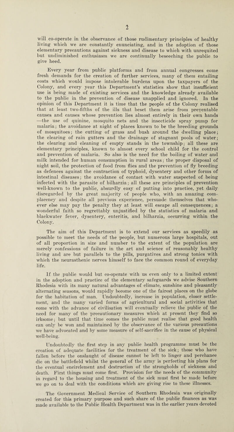 1 will co-operate in the observance of those rudimentary principles of healthy living which we are constantly enunciating, and in the adoption of those elementary precautions against sickness and disease to which with unrequited but undiminished enthusiasm we are continually beseeching the public to give heed. Every year from public platforms and from annual congresses come fresh demands for the creation of further services, many of them entailing costs which would impose intolerable burdens upon the taxpayers of the Colony, and every year this Department’s statistics show that insufficient use is being made of existing services and the knowledge already available to the public in the prevention of disease unapplied and ignored. In the opinion of this Department it is time that the people of the Colony realised that at least two-fifths of the ills that beset them arise from preventable causes and causes whose prevention lies almost entirely in their own hands —the use of quinine, mosquito nets and the insecticide spray pump for malaria; the avoidance at night of places known to be the breeding grounds of mosquitoes; the cutting of grass and bush around the dwelling place; the clearing of rain gutters and the drainage of stagnant pools of water; the clearing and cleaning of empty stands in the township; all these are elementary principles, known to almost every school child for the control and prevention of malaria. So also is the need for the boiling of water and milk intended for human consumption in rural areas; the proper disposal of night soil, the protection of food from flies and the prevention of fly breeding as defences against the contraction of typhoid, dysentery and other forms of intestinal diseases; the avoidance of contact with water suspected of being- infected with the parasite of bilharzia; all these are principles of prevention well-known to the public, absurdly easy of putting into practice, yet daily disregarded by the great majority of people who, with an amazing com¬ placency and despite all previous experience, persuade themselves that who¬ ever else may pay the penalty they at least will escape all consequences; a wonderful faith so regrettably unjustified by the statistics of malaria and blackwater fever, dysentery, enteritis, and bilharzia, occurring within the Colony. The aim of this Department is to extend our services as speedily as possible to meet the needs of the people, but numerous large hospitals, out of all proportion in size and number to the extent of the population are merely confessions of failure in the art and science of reasonably healthy living and are but parallels to the pills, purgatives and strong tonics with which the neurasthenic nerves himself to face the common round of everyday life. If the public would but co-operate with us even only to a limited extent in the adoption and practice of the elementary safeguards we advise Southern Rhodesia with its many natural advantages of climate, sunshine and pleasantly alternating seasons, would rapidly become one of the fairest places on the globe for the habitation of man. Undoubtedly, increase in population, closer settle¬ ment, and the many varied forms of agricultural and social activities that come with the advance of civilisation will eventually relieve the public of the need for many of the precautionary measures which at present they find so irksome; ])ut until that time comes the public must realise that good health can only l)e won and maintained by the observance of the various precautions we have advocated and ])y some measure of self-sacrifice in the cause of physical well-being. Undou])tedly the first step in any pul3lic health programme must be the creation of adequate facilities for the treatment of the sick; those who have fallen before the onslaught of disease cannot be left to linger and perchance die on the battlefield whilst the general of the army is perfecting his plans for the eventual encirclement and destruction of the strongholds of sickness and death. First things must come first. Provision for the needs of the community in regard to the housing and treatment of the sick must first be made before we go on to deal with the conditions which are giving rise to these illnesses. The Government Medical Service of Southern Rhodesia was originally created for this primary purpose and such share of the public finances as was made available to the Public Health Department was in the earlier years devoted