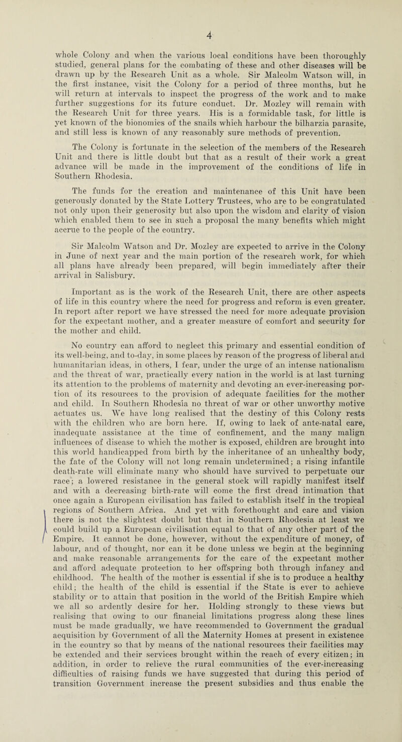 whole Colony and when the various local conditions have been thoroughly studied, general plans for the combating of these and other diseases will be drawn up by the Research Unit as a whole. Sir Malcolm Watson will, in the first instance, visit the Colony for a period of three months, but he will return at intervals to inspect the progress of the work and to make further suggestions for its future conduct. Dr. Mozley will remain with the Research Unit for three years. His is a formidable task, for little is yet known of the bionomics of the snails which harbour the bilharzia parasite, and still less is known of any reasonably sure methods of prevention. The Colony is fortunate in the selection of the members of the Research Unit and there is little doubt but that as a result of their work a great advance will be made in the imiDrovement of the conditions of life in Southern Rhodesia. The funds for the creation and maintenance of this Unit have been generously donated by the State Lottery Trustees, who are to be congratulated not only upon their generosity but also upon the wisdom and clarity of vision which enabled them to see in such a proposal the many benefits which might accrue to the people of the country. Sir Malcolm Watson and Dr. Mozley are expected to arrive in the Colony in June of next year and the main portion of the research work, for which all plans have already been prepared, will begin immediately after their arrival in Salisbury. Important as is the work of the Research Unit, there are other aspects of life in this country where the need for progress and reform is even greater. In report after report we have stressed the need for more adequate provision for the expectant mother, and a greater measure of comfort and security for the mother and child. No country can afford to neglect this primary and essential condition of its well-being, and to-day, in some places by reason of the progress of liberal and humanitarian ideas, in others, 1 fear, under the urge of an intense nationalism and the threat of war, practically every nation in the world is at last turning its attention to the problems of maternity and devoting an ever-increasing por¬ tion of its resources to the provision of adequate facilities for the mother and child. In Southern Rhodesia no threat of war or other unworthy motive actuates us. We have long realised that the destiny of this Colony rests with the children who are born here. If, owing to lack of ante-natal care, inadequate assistance at the time of confinement, and the many malign influences of disease to which the mother is exposed, children are brought into this world handicapped from birth by the inheritance of an unhealthy body, the fate of the Colony will not long remain undetermined; a rising infantile death-rate will eliminate many who should have survived to perpetuate our race; a lowered resistance in the general stock will rapidly manifest itself and with a decreasing birth-rate will come the first dread intimation that once again a European civilisation has failed to establish itself in the tropical regions of Southern Africa. And yet with forethought and care and vision there is not the slightest doubt but that in Southern Rhodesia at least we could build up a European civilisation equal to that of any other part of the Empire. It cannot be done, however, without the expenditure of money, of labour, and of thought, nor can it be done unless we begin at the beginning and make reasonable arrangements for the care of the expectant mother and afford adequate protection to her offspring both through infancy and childhood. The health of the mother is essential if she is to produce a healthy child; the health of the child is essential if the State is ever to achieve stability or to attain that position in the world of the British Empire which we all so ardently desire for her. Holding strongly to these views but realising that owing to our financial limitations progress along these lines must be made gradually, we have recommended to Government the gradual acquisition by Government of all the Maternity Homes at present in existence in the country so that by means of the national resources their facilities may be extended and their services brought within the reach of every citizen; in addition, in order to relieve the rural communities of the ever-increasing difficulties of raising funds we have suggested that during this period of transition Government increase the present subsidies and thus enable the