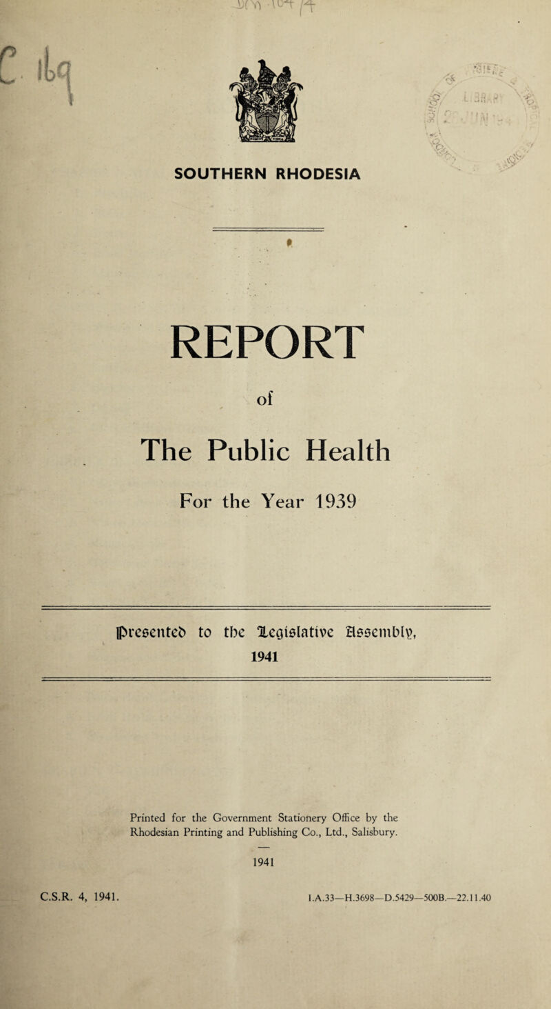 SOUTHERN RHODESIA v: f l • • • i $ REPORT of The Public Health For the Year 1939 IPreeenteb to the Xeoielative assembly 1941 Printed for the Government Stationery Office by the Rhodesian Printing and Publishing Co., Ltd., Salisbury. 1941