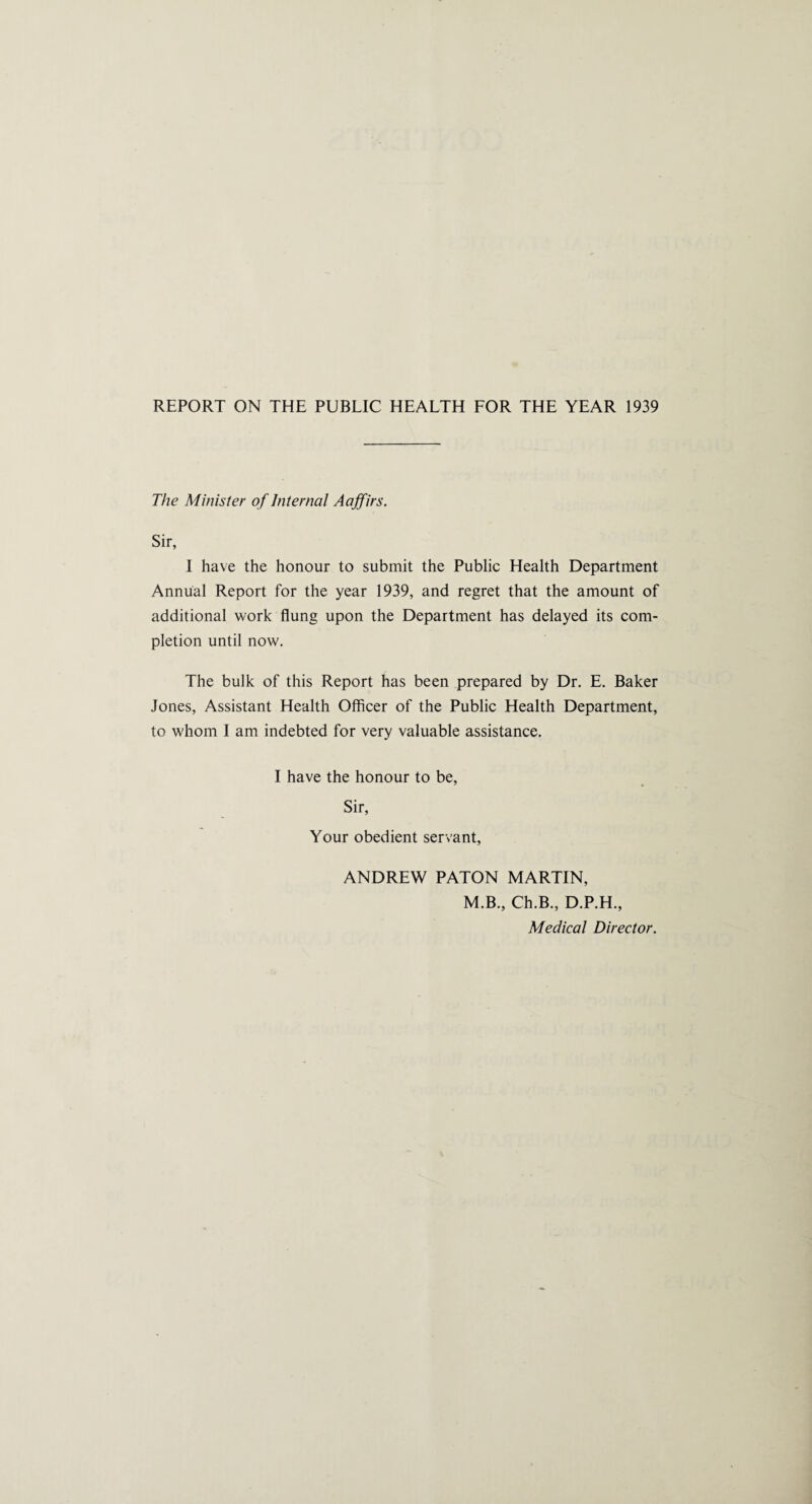 The Minister of Internal Aaffirs. Sir, I have the honour to submit the Public Health Department Annual Report for the year 1939, and regret that the amount of additional work flung upon the Department has delayed its com¬ pletion until now. The bulk of this Report has been prepared by Dr. E. Baker Jones, Assistant Health Officer of the Public Health Department, to whom I am indebted for very valuable assistance. I have the honour to be, Sir, Your obedient servant, ANDREW PATON MARTIN, M.B., Ch.B., D.P.H., Medical Director.