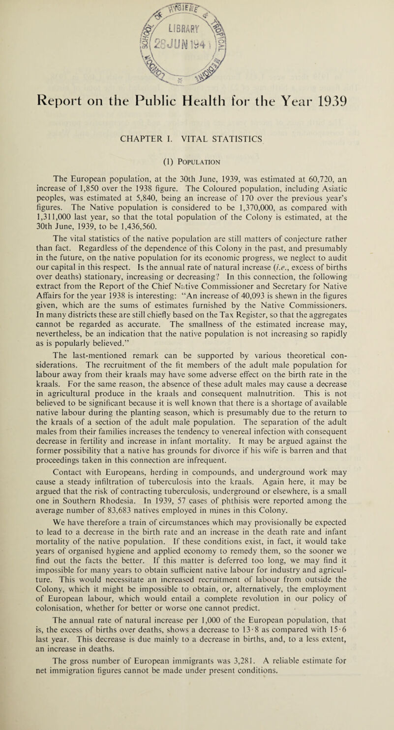 CHAPTER I. VITAL STATISTICS (1) Population The European population, at the 30th June, 1939, was estimated at 60,720, an increase of 1,850 over the 1938 figure. The Coloured population, including Asiatic peoples, was estimated at 5,840, being an increase of 170 over the previous year’s figures. The Native population is considered to be 1,370,000, as compared with 1,311,000 last year, so that the total population of the Colony is estimated, at the 30th June, 1939, to be 1,436,560. The vital statistics of the native population are still matters of conjecture rather than fact. Regardless of the dependence of this Colony in the past, and presumably in the future, on the native population for its economic progress, we neglect to audit our capital in this respect. Is the annual rate of natural increase (/>., excess of births over deaths) stationary, increasing or decreasing? In this connection, the following extract from the Report of the Chief Native Commissioner and Secretary for Native Affairs for the year 1938 is interesting: “An increase of 40,093 is shewn in the figures given, which are the sums of estimates furnished by the Native Commissioners. In many districts these are still chiefly based on the Tax Register, so that the aggregates cannot be regarded as accurate. The smallness of the estimated increase may, nevertheless, be an indication that the native population is not increasing so rapidly as is popularly believed.” The last-mentioned remark can be supported by various theoretical con¬ siderations. The recruitment of the fit members of the adult male population for labour away from their kraals may have some adverse effect on the birth rate in the kraals. For the same reason, the absence of these adult males may cause a decrease in agricultural produce in the kraals and consequent malnutrition. This is not believed to be significant because it is well known that there is a shortage of available native labour during the planting season, which is presumably due to the return to the kraals of a section of the adult male population. The separation of the adult males from their families increases the tendency to venereal infection with consequent decrease in fertility and increase in infant mortality. It may be argued against the former possibility that a native has grounds for divorce if his wife is barren and that proceedings taken in this connection are infrequent. Contact with Europeans, herding in compounds, and underground work may cause a steady infiltration of tuberculosis into the kraals. Again here, it may be argued that the risk of contracting tuberculosis, underground or elsewhere, is a small one in Southern Rhodesia. In 1939, 57 cases of phthisis were reported among the average number of 83.683 natives employed in mines in this Colony. We have therefore a train of circumstances which may provisionally be expected to lead to a decrease in the birth rate and an increase in the death rate and infant mortality of the native population. If these conditions exist, in fact, it would take years of organised hygiene and applied economy to remedy them, so the sooner we find out the facts the better. If this matter is deferred too long, we may find it impossible for many years to obtain sufficient native labour for industry and agricul¬ ture. This would necessitate an increased recruitment of labour from outside the Colony, which it might be impossible to obtain, or, alternatively, the employment of European labour, which would entail a complete revolution in our policy of colonisation, whether for better or worse one cannot predict. The annual rate of natural increase per 1,000 of the European population, that is, the excess of births over deaths, shows a decrease to 13-8 as compared with 15-6 last year. This decrease is due mainly to a decrease in births, and, to a less extent, an increase in deaths. The gross number of European immigrants was 3,281. A reliable estimate for net immigration figures cannot be made under present conditions.