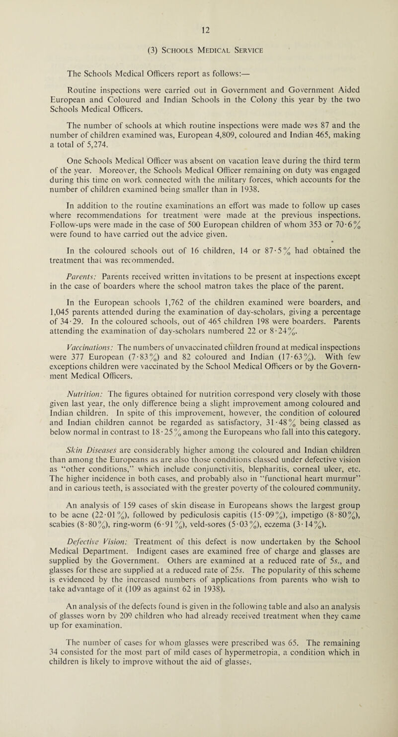 (3) Schools Medical Service The Schools Medical Officers report as follows:— Routine inspections were carried out in Government and Government Aided European and Coloured and Indian Schools in the Colony this year by the two Schools Medical Officers. The number of schools at which routine inspections were made was 87 and the number of children examined was, European 4,809, coloured and Indian 465, making a total of 5,274. One Schools Medical Officer was absent on vacation leave during the third term of the year. Moreover, the Schools Medical Officer remaining on duty was engaged during this time on work connected with the military forces, which accounts for the number of children examined being smaller than in 1938. In addition to the routine examinations an effort was made to follow up cases where recommendations for treatment were made at the previous inspections. Follow-ups were made in the case of 500 European children of whom 353 or 70-6% were found to have carried out the advice given. * In the coloured schools out of 16 children, 14 or 87-5% had obtained the treatment that was recommended. Parents: Parents received written invitations to be present at inspections except in the case of boarders where the school matron takes the place of the parent. In the European schools 1,762 of the children examined were boarders, and 1,045 parents attended during the examination of day-scholars, giving a percentage of 34-29. In the coloured schools, out of 465 children 198 were boarders. Parents attending the examination of day-scholars numbered 22 or 8-24%. Vaccinations: The numbers of unvaccinated children fround at medical inspections were 377 European (7-83%) and 82 coloured and Indian (17-63%). With few exceptions children were vaccinated by the School Medical Officers or by the Govern¬ ment Medical Officers. Nutrition: The figures obtained for nutrition correspond very closely with those given last year, the only difference being a slight improvement among coloured and Indian children. In spite of this improvement, however, the condition of coloured and Indian children cannot be regarded as satisfactory, 31-48% being classed as below normal in contrast to 18 • 25 % among the Europeans who fall into this category. Skin Diseases are considerably higher among the coloured and Indian children than among the Europeans as are also those conditions classed under defective vision as “other conditions,” which include conjunctivitis, blepharitis, corneal ulcer, etc. The higher incidence in both cases, and probably also in “functional heart murmur” and in carious teeth, is associated with the greater poverty of the coloured community. An analysis of 159 cases of skin disease in Europeans shows the largest group to be acne (22-01%), followed by pediculosis capitis (15-09%), impetigo (8-80%), scabies (8-80%), ring-worm (6-91 %), veld-sores (5-03%), eczema (3-14%). Defective Vision: Treatment of this defect is now undertaken by the School Medical Department. Indigent cases are examined free of charge and glasses are supplied by the Government. Others are examined at a reduced rate of 5s., and glasses for these are supplied at a reduced rate of 255. The popularity of this scheme is evidenced by the increased numbers of applications from parents who wish to take advantage of it (109 as against 62 in 1938). An analysis of the defects found is given in the following table and also an analysis of glasses worn by 209 children who had already received treatment when they came up for examination. The number of cases for whom glasses were prescribed was 65. The remaining 34 consisted for the most part of mild cases of hypermetropia, a condition which in children is likely to improve without the aid of glasses.
