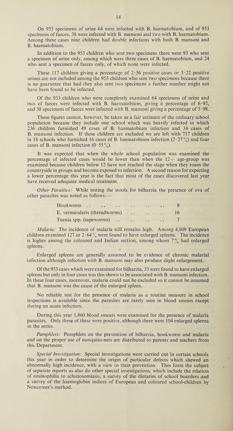 On 953 specimens of urine 64 were infected with B. haematobium, and of 953 specimens of faeces, 38 were infected with B. mansoni and two with B. haematobium. Among these cases nine children had double infections with both B. mansoni and B. haematobium. In addition to the 953 children who sent two specimens there were 93 who sent a specimen of urine only, among which were three cases of B. haematobium, and 24 who sent a specimen of faeces only, of which none were infected. These 117 children giving a percentage of 2-56 positive cases or 3-22 positive urines are not included among the 953 children who sent two specimens because there is no guarantee that had they also sent two specimens a further number might not have been found to be infected. Of the 953 children who were completely examined 64 specimens of urine and two of faeces were infected with B. haematobium, giving a percentage of 6-92, and 38 specimens of faeces were infected with B. mansoni giving a percentage of 3-98. These figures cannot, however, be taken as a fair estimate of the ordinary school population because they include one school which was heavily infected in which 236 children furnished 49 cases of B. haematobium infection and 34 cases of B. mansoni infection. If these children are excluded we are left with 717 children in 18 schools who furnished 16 cases of B. haematobium infection (2-27%) and four cases of B. mansoni infection (0-55%). It was expected that when the whole school population was examined the percentage of infected cases would be lower than when the 12+ age-group was examined because children below 12 have not reached the stage when they roam the countryside in groups and become exposed to infection. A second reason for expecting a lower percentage this year is the fact that most of the cases discovered last year have received adequate medical treatment. Other Parasites: While testing the stools for bilharzia the presence of ova of other parasites was noted as follows:— Hookworm E. vermicularis (threadworms) Taenia spp. (tapeworms) 8 16 7 Malaria: The incidence of malaria still remains high. Among 4,809 European children examined 127 or 2-64% were found to have enlarged spleens. The incidence is higher among the coloured and Indian section, among whom 7% had enlarged spleens. Enlarged spleens are generally assumed to be evidence of chronic malarial infection although infection with B. mansoni may also produce slight enlargement. Of the 953 cases which were examined for bilharzia, 33 were found to have enlarged spleens but only in four cases was this shewn to be associated with B. mansoni infection. In these four cases, moreover, malaria could not be excluded so it cannot be assumed that B. mansoni was the cause of the enlarged spleen. No reliable test for the presence of malaria as a routine measure in school inspections is available since the parasites are rarely seen in blood smears except during an acute infection. During this year 1,860 blood smears were examined for the presence of malaria parasites. Only three of these were positive, although there were 104 enlarged spleens in the series. Pamphlets: Pamphlets on the prevention of bilharzia, hookworm and malaria and on the proper use of mosquito-nets are distributed to parents and teachers from this Department. Special Investigation: Special investigations were carried out in certain schools this year in order to determine the origin of particular defects which shewed an abnormally high incidence, with a view to their prevention. Thes form the subject of separate reports as also do other special investigations, which include the relation of eosinophilia to schistosomiasis, a survey of the dietaries of school boarders and a survey of the haemoglobin indices of European and coloured school-children by Newcomer’s method.