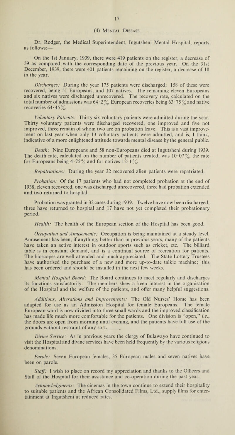 (4) Mental Disease Dr. Rodger, the Medical Superintendent, Ingutsheni Mental Hospital, reports as follows:— On the 1st January, 1939, there were 419 patients on the register, a decrease of 59 as compared with the corresponding date of the previous year. On the 31st December, 1939, there were 401 patients remaining on the register, a decrease of 18 in the year. Discharges: During the year 175 patients were discharged; 158 of these were recovered, being 51 Europeans, and 107 natives. The remaining eleven Europeans and six natives were discharged unrecovered. The recovery rate, calculated on the total number of admissions was 64 • 2 %, European recoveries being 63 • 75 % and native recoveries 64-45%. Voluntary Patients: Thirty-six voluntary patients were admitted during the year. Thirty voluntary patients were discharged recovered, one improved and five not improved, three remain of whom two are on probation leave. This is a vast improve¬ ment on last year when only 13 voluntary patients were admitted, and is, I think, indicative of a more enlightened attitude towards mental disease by the general public. Death: Nine Europeans and 58 non-Europeans died at Ingutsheni during 1939. The death rate, calculated on the number of patients treated, was 10-07%, the rate for Europeans being 4-75% and for natives 12-1 %. Repatriations: During the year 32 recovered alien patients were repatriated. Probation: Of the 17 patients who had not completed probation at the end of 1938, eleven recovered, one was discharged unrecovered, three had probation extended and two returned to hospital. Probation was granted in 32 cases during 1939. Twelve have now been discharged, three have returned to hospital and 17 have not yet completed their probationary period. Health: The health of the European section of the Hospital has been good. Occupation and Amusements: Occupation is being maintained at a steady level. Amusement has been, if anything, better than in previous years, many of the patients have taken an active interest in outdoor sports such as cricket, etc. The billiard table is in constant demand, and is a continual source of recreation for patients. The bioscopes are well attended and much appreciated. The State Lottery Trustees have authorised the purchase of a new and more up-to-date talkie machine; this has been ordered and should be installed in the next few weeks. Mental Hospital Board: The Board continues to meet regularly and discharges its functions satisfactorily. The members shew a keen interest in the organisation of the Hospital and the welfare of the patients, and offer many helpful suggestions. Additions, Alterations and Improvements: The Old Nurses’ Home has been adapted for use as an Admission Hospital for female Europeans. The female European ward is now divided into three small wards and the improved classification has made life much more comfortable for the patients. One division is “open,” i.e., the doors are open from morning until evening, and the patients have full use of the grounds without restraint of any sort. Divine Service: As in previous years the clergy of Bulawayo have continued to visit the Hospital and divine services have been held frequently by the various religious denominations. Parole: Seven European females, 35 European males and seven natives have been on parole. Staff: I wish to place on record my appreciation and thanks to the Officers and Staff of the Hospital for their assistance and co-operation during the past year. Acknowledgments: The cinemas in the town continue to extend their hospitality to suitable patients and the African Consolidated Films, Ltd., supply films for enter¬ tainment at Ingutsheni at reduced rates.