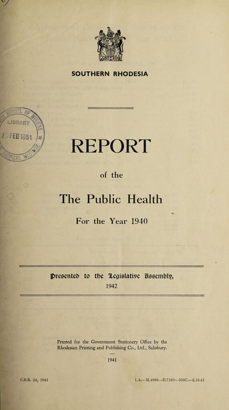 SOUTHERN RHODESIA REPORT of the The Public Health For the Year 1940 presented to tbe legislative assembly 1942 Printed for the Government Stationery Office by the Rhodesian Printing and Publishing Co., Ltd., Salisbury. 1941 C.S.R. 24, 1941 1. A.—H.4886—D.7160—500C.—2.10.41