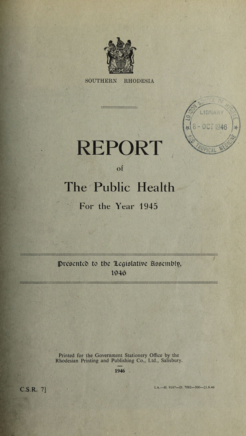 SOUTHERN RHODESIA REPORT of The Public Health For the Year 1945 presents to tbe Xcoislative Hssembty, 1946 Printed for the Government Stationery Office by the Rhodesian Printing and Publishing Co., Ltd., Salisbury. 1946 C.S.R. 7] I.A.—H. 9167—D. 7082—500—21.6.46