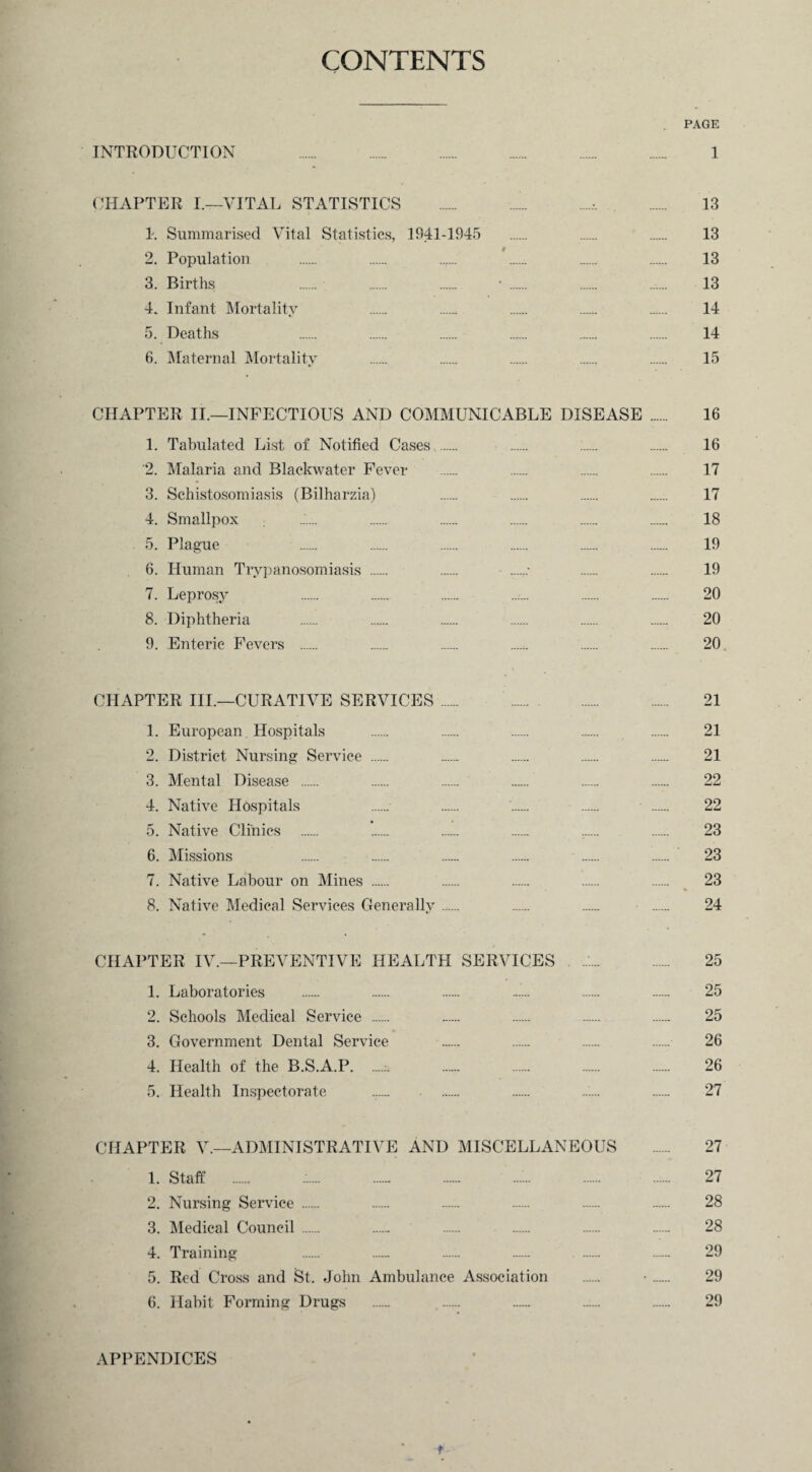 CONTENTS PAGE INTRODUCTION 1 CHAPTER I.—VITAL STATISTICS .'..-. . 13 1. Summarised Vital Statistics, 1941-1945 . . . 13 2. Population . . ..... '. . . 13 3. Births . . . • . . ...... 13 4. Infant Mortality . . . . . 14 5. Deaths . . . . . . 14 6. Maternal Mortality . . . . . 15 CHAPTER II.—INFECTIOUS AND COMMUNICABLE DISEASE . 16 1. Tabulated List of Notified Cases . ...... 16 '2. Malaria and Blaekwater Fever . . . . 17 3. Schistosomiasis (Bilharzia) . . . ....:. 17 4. Smallpox ...... . . . . . 18 5. Plague . . . . . . 19 6. Human Trypanosomiasis . ....... 19 7. Leprosy ..:... 20 8. Diphtheria . . . . . .. 20 9. Enteric Fevers . . . . . . 20. CHAPTER III.—CURATIVE SERVICES. 21 1. European. Hospitals . . . . . 21 2. District Nursing Service . . . . . 21 3. Mental Disease . . . . . . 22 4. Native Hospitals . . . . . 22 5. Native Clinics . . . . .. . 23 6. Missions . . . . . . 23 7. Native Labour on Mines . . . . . 23 8. Native Medical Services Generally. . . . 24 CHAPTER IV.—PREVENTIVE HEALTH SERVICES ./.. 25 1. Laboratories . . . ...... . . 25 2. Schools Medical Service . . . . . 25 3. Government Dental Service . . .— 26 4. Health of the B.S.A.P... 26 5. Health Inspectorate . . ...... 27 CHAPTER V.—ADMINISTRATIVE AND MISCELLANEOUS . 27 1. Staff . . ...:. 27 2. Nursing Service . . . . . . 28 3. Medical Council . . . . . . 28 4. Training . . . . . . 29 5. Red Cross and St. John Ambulance Association . •. 29 6. Habit Forming Drugs . . . ...... 29 APPENDICES f