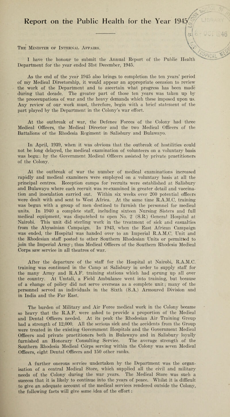 Report on the Public Health for the Year 1945 The Minister of Internal Affairs. Yc\ I have the honour to submit the Annual Report of the Public Health Department for the year ended 31st December, 1945. As the end of the year 1945 also brings to completion the ten years’ period of my Medical Directorship, it would appear an appropriate occasion to review the work of the Department and to ascertain what progress has been made during that decade. The greater part of those ten years was taken up by the preoccupations of war and the heavy demands which these imposed upon us. Any review of our work must, therefore, begin with a brief statement of the part played by the Department in the Colony’s war effort. At the outbreak of war, the Defence Forces of the Colony had three Medical Officers, the Medical Director and the two Medical Officers of the Battalions of the Rhodesia Regiment in Salisbury and Bulawayo. In April, 1939, when it w7as obvious that the outbreak of hostilities could not be long delayed, the medical examination of volunteers on a voluntary basis wras begun by the Government Medical Officers assisted by private practitioners of the Colony. At the outbreak of wTar the number of medical examinations increased rapidly and medical examiners wrere employed on a voluntary basis at all the principal centres. Reception camps for recruits were established at Salisbury and Bulawayo where each recruit was re-examined in greater detail and vaccina¬ tion and inoculation carried out. Within six weeks over 200 potential officers were dealt with and sent to West Africa. At the same time R.A.M.C. training was begun with a group of men destined to furnish the personnel for medical units. In 1940 a complete staff, including sixteen Nursing Sisters and full medical equipment, was dispatched to open No. 2 (S.R.) General Hospital at Nairobi. This unit did sterling work in the treatment of sick and casualties from the Abyssinian Campaign. In 1943, when the East African Campaign was ended, the Hospital was handed over to an Imperial R.A.M.C. Unit and the Rhodesian staff posted to other Southern Rhodesian Units or permitted to join the Imperial Army; thus Medical Officers of the Southern Rhodesia Medical Corps saw service in all theatres of war. After the departure of the staff for the Hospital at Nairobi, R.A.M.C. training was continued in the Camp at Salisbury in order to supply staff for the many Army and R.A.F. training stations which had sprung up all over the country. At Umtali, a Field Ambulance went into training, but because of a change of policy did not serve overseas as a complete unit; many of the personnel served as individuals in the Sixth (S.A.) Armoured Division and in India and the Far East. The burden of Military and Air Force medical work in the Colony became so heavy that the R.A.F. were asked to provide a proportion of the Medical and Dental Officers needed. At its peak the Rhodesian Air Training Group had a strength of 12,000. All the serious sick and the accidents from the Group were treated in the existing Government Hospitals and the Government Medical Officers and private practitioners both in Bulawayo and in Salisbury loyally furnished an Honorary Consulting Service. The average strength of the Southern Rhodesia Medical Corps serving within the Colony was seven Medical Officers, eight Dental Officers and 150 other ranks. A further onerous service undertaken by the Department was the organ¬ isation of a central Medical Store, which supplied all the civil and military needs of the Colony during the war years. The Medical Store was such a success that it is likely to continue into the years of peace. Whilst it is difficult to give an adequate account of the medical services rendered outside the Colony, the following facts will give some idea of the effort: