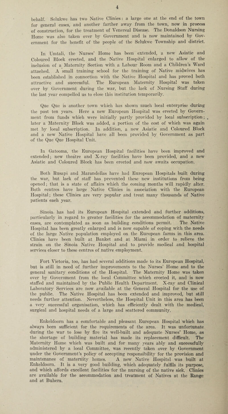 behalf. Selukwe has two Native Clinics: a large one at the end of the town for general cases, and another farther away from the town, now in process of construction, for the treatment of Venereal Disease. The Donaldson Nursing Home was also taken over by Government and is now maintained by Gov¬ ernment for the benefit of the people of the Selukwe Township and district. In Umtali, the Nurses’ Home has been extended, a new Asiatic and Coloured Block erected, and the Native Hospital enlarged to allow of the inclusion of a Maternity Section with a Labour Room and a Children’s Ward attached. A small training school for the training of Native midwives has been established in connection with the Native Hospital and has proved both attractive and successful. The European Maternity Hospital was taken over by Government during the war, but the lack of Nursing Staff during the last year compelled us to close this institution temporarily. Que Que is another town which has shown much local enterprise during the past ten years. Here a new European Hospital was erected by Govern¬ ment from funds which were initially partly provided by local subscription; . later a Maternity Block was added, a portion of the cost of which was again met by local subscription. In addition, a new Asiatic and Coloured Block and a new Native Hospital have all been provided by Government as part of the Que Que Hospital Unit. In Gatooma, the European Hospital facilities have been improved and extended; new theatre and X-ray facilities have been provided, and a new Asiatic and Coloured Block has been erected and now awaits occupation. Both Rusapi and Marandellas have had European Hospitals built during the war, but lack of staff has prevented these new institutions from being opened; that is a state of affairs which the coming months will rapidly alter. Both centres have large Native Clinics in association with the European Hospital; these Clinics are very popular and treat many thousands of Native patients each year. Sinoia has had its European Hospital extended and further additions, particularly in regard to greater facilities for the accommodation of maternity cases, are contemplated as soon as building conditions permit. The Native Hospital has been greatly enlarged and is now capable of coping with the needs of the large Native population employed on the European farms in this area. Clinics have been built at Banket and at Miami in order to relieve the strain on the Sinoia Native Hospital and to provide medical and hospital services closer to these centres of native employment. Fort Victoria, too, has had several additions made to its European Hospital, but is still in need of further improvements to the Nurses’ Home and to the general sanitary conditions of the Hospital. The Maternity Home was taken over by Government from the local Committee which erected it, and is now staffed and maintained by the Public Health Department. X-ray and Clinical Laboratory Services are now available at the General Hospital for the use of the public. The Native Hospital has been extended and improved, but still needs further attention. Nevertheless, the Hospital Unit in this area has been a very successful organisation, which has efficiently dealt with the medical, surgical and hospital needs of a large and scattered community. Enkeldoorn has a comfortable and pleasant European Hospital which has always been sufficient for the requirements of the area. It was unfortunate during the war to lose by fire its well-built and adequate Nurses’ Home, as the shortage of building material has made its replacement difficult. The Maternity Home which was built and for many years ably and successfully administered by a local Committee, was recently taken over by Government under the Government’s policy of accepting responsibility for the provision and maintenance of maternity homes. A new Native Hospital was built at Enkeldoorn. It is a very good building, which adequately fulfils its purpose, and which affords excellent facilities for the nursing of the native sick. Clinics are available for the accommodation and treatment of Natives at the Range and at Buhera.