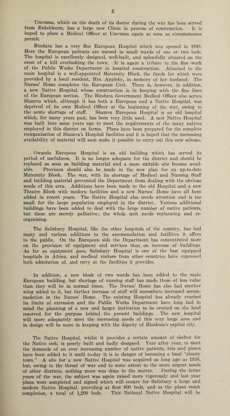 Umvuma, which on the death of its doctor during the war has been served from Enkeldoom, has a large new Clinic in process of construction. It is hoped to place a Medical Officer at Umvuma again as soon as circumstances permit. Bindura has a very fine European Hospital which was opened in 1938. Here the European patients are nursed in small wards of one or two beds. The hospital is excellently designed, well-built, and splendidly situated on the crest of a hill overlooking the town. It is again a tribute to the fine work of the Public Works Department in hospital construction. Attached to the main hospital is a well-appointed Maternity Block, the funds for which were provided by a local resident, Mrs. Appleby, in memory of her husband. The Nurses’ Home completes the European Unit. There is, however, in addition, a new Native Hospital whose construction is in keeping with the fine lines of the European section. The Bindura Government Medical Officer also serves Shamva which, although it has both a European and a Native Hospital, was deprived of its own Medical Officer at the beginning of the war, owing to the acute shortage of staff. Shamva European Hospital is an old hospital which, for many years past, has been very little used. A new Native Hospital was built here some years ago to meet the requirements of the many natives employed in this district on farms. Plans have been prepared for the complete reorganisation of Shamva’s Hospital facilities and it is hoped that the increasing availability of material will soon make it possible to carry out this new scheme. Gwanda European Hospital is an old building which has served its period of usefulness. It is no longer adequate for the district and should be replaced as soon as building material and a more suitable site become avail¬ able. Provision should also be made in the new plan for an up-to-date Maternity Block. The war, with its shortage of Medical and Nursing Staff and building material prevented the Department from dealing with the obvious needs of this area. Additions have been made to the old Hospital and a new Theatre Block with modern facilities and a new Nurses’ Home have all been added in recent years. The Native Hospital also needs attention and is too small for the large population employed in the district.. Various additional buildings have been added to deal with the large number of native patients, but these are merely palliative; the whole unit needs replanning and re¬ organising. The Salisbury Hospital, like the other hospitals of the country, has had many and various additions to the accommodation and facilities it offers to the public. On the European side the Department has concentrated more on the provision of equipment and services than on increase of buildings. As far as equipment goes, Salisbury Hospital is one of the best equipped hospitals in Africa, and medical visitors from other countries have expressed both admiration of, and envy at the facilities it provides. In addition, a new block of two wards has been added to the main European building, but shortage of nursing staff has made these of less value than they will be in normal times. The Nurses’ Home has also had another wing added to it, but further increase of staff will necessitate increased accom¬ modation in the Nurses’ Home. The existing Hospital has already reached its limits of extension and the Public Works Department have long had in mind the planning of a new and larger institution to be erected on the land reserved for the purpose behind the present buildings. The new hospital will more adequately meet the increasing needs of this very large area and in design will be more in keeping with the dignity of Rhodesia’s capital city. The Native Hospital, whilst it provides a certain amount of shelter for the Native sick, is poorly built and badly designed. Year after year, to meet the demands of an ever increasing number of native patients, bits and pieces have been added to it until to-day it is in danger of becoming a local “shanty town.” A site for a new Native Hospital was acquired as long ago as 1938, but, owing to the threat of war and to some extent to the more urgent needs of other districts, nothing more was done in the matter. During the latter years of the war, the subject was again raised more vigorously and last year plans were completed and signed which will ensure for Salisbury a large and modem Native Hospital, providing at first 600 beds, and as the plans reach completion, a total of 1,200 beds, This National Native Hospital will be