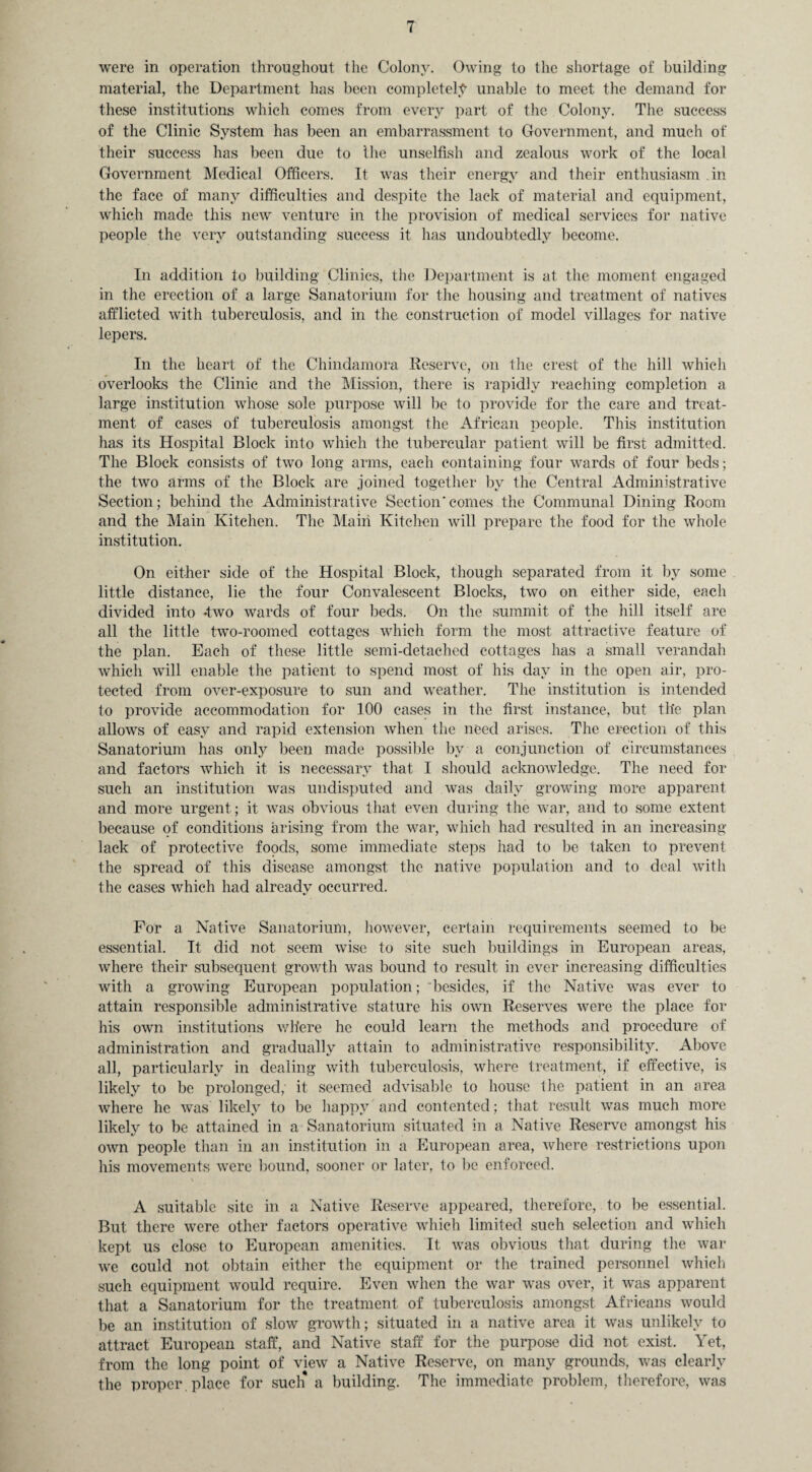 were in operation throughout the Colony. Owing to the shortage of building material, the Department has been completely unable to meet the demand for these institutions which comes from every part of the Colony. The success of the Clinic System has been an embarrassment to Government, and much of their success has been due to the unselfish and zealous work of the local Government Medical Officers. It was their energy and their enthusiasm in the face of many difficulties and despite the lack of material and equipment, which made this new venture in the provision of medical services for native people the very outstanding success it has undoubtedly become. In addition to building Clinics, the Department is at the moment engaged in the erection of a large Sanatorium for the housing and treatment of natives afflicted with tuberculosis, and in the construction of model villages for native lepers. In the heart of the Chindamora Reserve, on the crest of the hill which overlooks the Clinic and the Mission, there is rapidly reaching completion a large institution whose sole purpose will be to provide for the care and treat¬ ment of cases of tuberculosis amongst the African people. This institution has its Hospital Block into which the tubercular patient will be first admitted. The Block consists of two long arms, each containing four wards of four beds; the two arms of the Block are joined together by the Central Administrative Section; behind the Administrative Section'comes the Communal Dining Room and the Main Kitchen. The Main Kitchen will prepare the food for the whole institution. On either side of the Hospital Block, though separated from it by some little distance, lie the four Convalescent Blocks, two on either side, each divided into -two wards of four beds. On the summit of the hill itself are all the little two-roomed cottages which form the most attractive feature of the plan. Each of these little semi-detached cottages has a small verandah which will enable the patient to spend most of his day in the open air, pro¬ tected from over-exposure to sun and weather. The institution is intended to provide accommodation for 100 cases in the first instance, but the plan allows of easy and rapid extension when the need arises. The erection of this Sanatorium has only been made possible by a conjunction of circumstances and factors which it is necessary that I should acknowledge. The need for such an institution was undisputed and was daily growing more apparent and more urgent ; it was obvious that even during the war, and to some extent because of conditions arising from the war, which had resulted in an increasing- lack of protective foods, some immediate steps had to be taken to prevent the spread of this disease amongst the native population and to deal with the cases which had already occurred. For a Native Sanatorium, however, certain requirements seemed to be essential. It did not seem wise to site such buildings in European areas, where their subsequent growth was bound to result in ever increasing difficulties with a growing European population; besides, if the Native was ever to attain responsible administrative stature his own Reserves were the place for his own institutions where he could learn the methods and procedure of administration and gradually attain to administrative responsibility. Above all, particularly in dealing with tuberculosis, where treatment, if effective, is likely to be prolonged, it seemed advisable to house the patient in an area where he was likely to be happy and contented; that result was much more likely to be attained in a Sanatorium situated in a Native Reserve amongst his own people than in an institution in a European area, where restrictions upon his movements were bound, sooner or later, to be enforced. A suitable site in a Native Reserve appeared, therefore, to be essential. But there were other factors operative which limited such selection and which kept us close to European amenities. It was obvious that during the war we could not obtain either the equipment or the trained personnel which such equipment would require. Even when the war was over, it was apparent that a Sanatorium for the treatment of tuberculosis amongst Africans would be an institution of slow growth; situated in a native area it was unlikely to attract European staff, and Native staff for the purpose did not exist. Yet, from the long point of view a Native Reserve, on many grounds, was clearly the proper , place for such* a building. The immediate problem, therefore, was