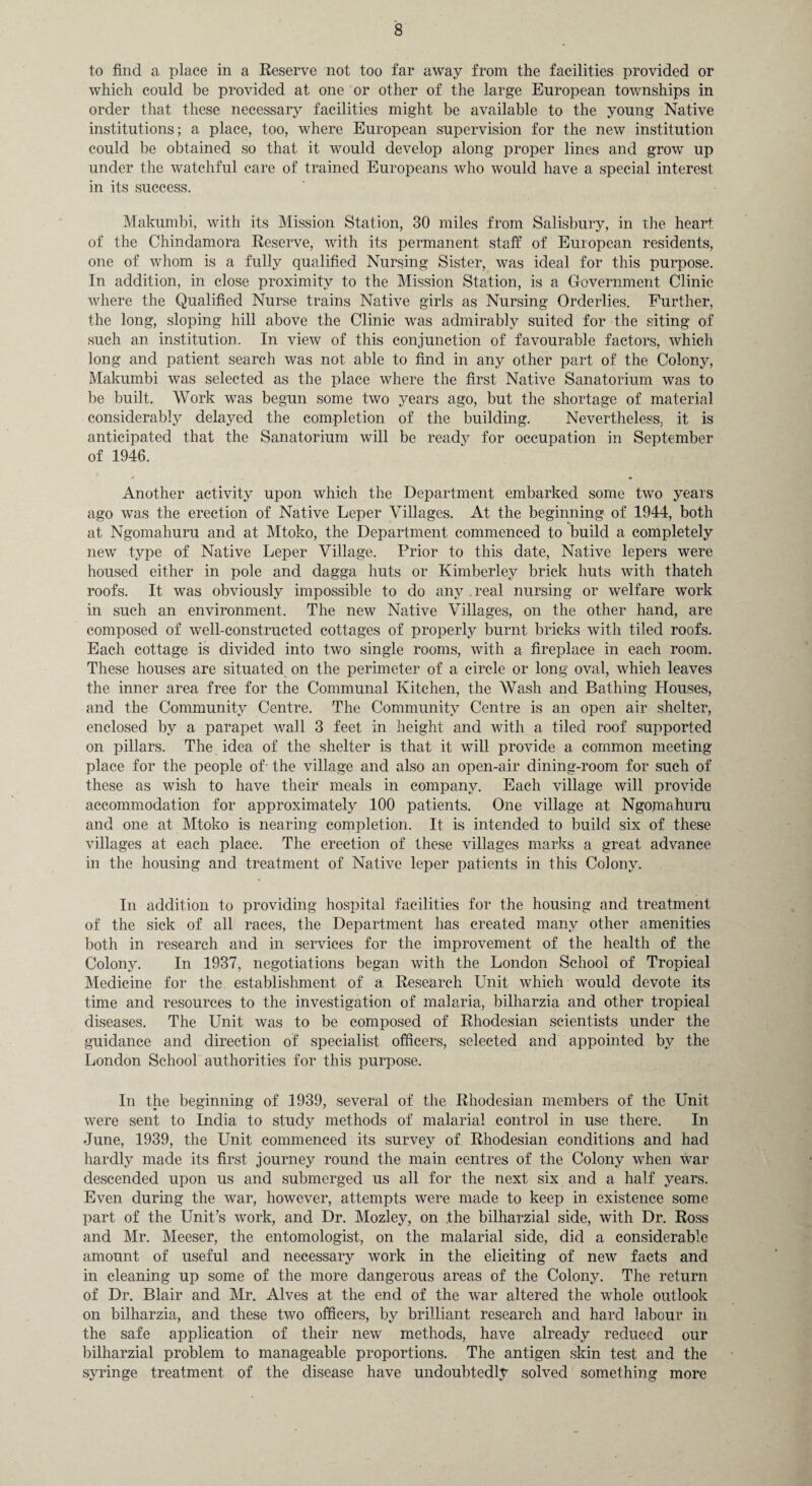 to find a place in a Reserve not too far away from the facilities provided or which could be provided at one or other of the large European townships in order that these necessary facilities might be available to the young Native institutions; a place, too, where European supervision for the new institution could be obtained so that it would develop along proper lines and grow up under the watchful care of trained Europeans who would have a special interest in its success. Makumbi, with its Mission Station, 30 miles from Salisbury, in the heart of the Chindamora Reserve, with its permanent staff of European residents, one of whom is a fully qualified Nursing Sister, was ideal for this purpose. In addition, in close proximity to the Mission Station, is a Government Clinic where the Qualified Nurse trains Native girls as Nursing Orderlies. Further, the long, sloping hill above the Clinic was admirably suited for the siting of such an institution. In view of this conjunction of favourable factors, which long and patient search was not able to find in any other part of the Colony, Makumbi was selected as the place where the first Native Sanatorium was to be built. Work was begun some two years ago, but the shortage of material considerably delayed the completion of the building. Nevertheless, it is anticipated that the Sanatorium will be ready for occupation in September of 1946. Another activity upon which the Department embarked some two years ago was the erection of Native Leper Villages. At the beginning of 1944, both at Ngomahuru and at Mtoko, the Department commenced to build a completely new type of Native Leper Village. Prior to this date, Native lepers were housed either in pole and dagga huts or Kimberley brick huts with thatch roofs. It was obviously impossible to do any real nursing or welfare work in such an environment. The new Native Villages, on the other hand, are composed of well-constructed cottages of properly burnt bricks with tiled roofs. Each cottage is divided into two single rooms, with a fireplace in each room. These houses are situated on the perimeter of a circle or long oval, which leaves the inner area free for the Communal Kitchen, the Wash and Bathing Houses, and the Community Centre. The Community Centre is an open air shelter, enclosed by a parapet wall 3 feet in height and with a tiled roof supported on pillars. The idea of the shelter is that it will provide a common meeting place for the people of- the village and also an open-air dining-room for such of these as wish to have their meals in company. Each village will provide accommodation for approximately 100 patients. One village at Ngomahuru and one at Mtoko is nearing completion. It is intended to build six of these villages at each place. The erection of these villages marks a great advance in the housing and treatment of Native leper patients in this Colony. In addition to providing hospital facilities for the housing and treatment of the sick of all races, the Department has created many other amenities both in research and in services for the improvement of the health of the Colony. In 1937, negotiations began with the London School of Tropical Medicine for the establishment of a Research Unit which would devote its time and resources to the investigation of malaria, bilharzia and other tropical diseases. The Unit was to be composed of Rhodesian scientists under the guidance and direction of specialist officers, selected and appointed by the London School authorities for this purpose. In the beginning of 1939, several of the Rhodesian members of the Unit were sent to India to study methods of malarial control in use there. In June, 1939, the Unit commenced its survey of Rhodesian conditions and had hardly made its first journey round the main centres of the Colony when war descended upon us and submerged us all for the next six and a half years. Even during the war, however, attempts were made to keep in existence some part of the Unit’s work, and Dr. Mozley, on the bilharzial side, with Dr. Ross and Mr. Meeser, the entomologist, on the malarial side, did a considerable amount of useful and necessary work in the eliciting of new facts and in cleaning up some of the more dangerous areas of the Colony. The return of Dr. Blair and Mr. Alves at the end of the war altered the whole outlook on bilharzia, and these two officers, by brilliant research and hard labour in the safe application of their new methods, have already reduced our bilharzial problem to manageable proportions. The antigen skin test and the syringe treatment of the disease have undoubtedly solved something more