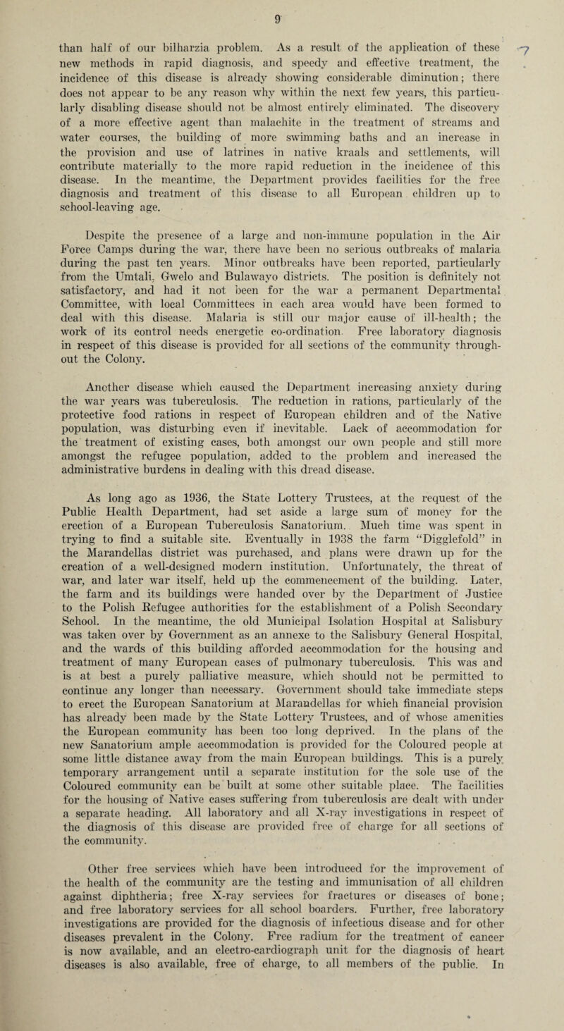 than half of our bilharzia problem. As a result of the application of these new methods in rapid diagnosis, and speedy and effective treatment, the incidence of this disease is already showing considerable diminution; there does not appear to be any reason why within the next few years, this particu¬ larly disabling disease should not be almost entirely eliminated. The discovery of a more effective agent than malachite in the treatment of streams and water courses, the building of more swimming baths and an increase in the provision and use of latrines in native kraals and settlements, will contribute materially to the more rapid reduction in the incidence of this disease. In the meantime, the Department provides facilities for the free diagnosis and treatment of this disease to all European children up to school-leaving age. Despite the presence of a large and noil-immune population in the Air Force Camps during the war, there have been no serious outbreaks of malaria during the past ten years. Minor outbreaks have been reported, particularly from the Umtali, Gwelo and Bulawayo districts. The position is definitely not satisfactory, and had it not been for the war a permanent Departmental Committee, with local Committees in each area would have been formed to deal with this disease. Malaria is still our major cause of ill-health; the work of its control needs energetic co-ordination. Free laboratory diagnosis in respect of this disease is provided for all sections of the community through¬ out the Colony. Another disease which caused the Department increasing anxiety during the war years was tuberculosis. The reduction in rations, particularly of the protective food rations in respect of European children and of the Native population, was disturbing even if inevitable. Lack of accommodation for the treatment of existing cases, both amongst our own people and still more amongst the refugee population, added to the problem and increased the administrative burdens in dealing with this dread disease. As long ago as 1936, the State Lottery Trustees, at the request of the Public Health Department, had set aside a large sum of money for the erection of a European Tuberculosis Sanatorium. Much time was spent in trying to find a suitable site. Eventually in 1938 the farm “Digglefold” in the Marandellas district was purchased, and plans were drawn up for the creation of a well-designed modern institution. Unfortunately, the threat of war, and later war itself, held up the commencement of the building. Later, the farm and its buildings were handed over by the Department of Justice to the Polish Refugee authorities for the establishment of a Polish Secondary School. In the meantime, the old Municipal Isolation Hospital at Salisbury was taken over by Government as an annexe to the Salisbury General Hospital, and the wards of this building afforded accommodation for the housing and treatment of many European cases of pulmonary tuberculosis. This was and is at best a purely palliative measure, which should not be permitted to continue any longer than necessary. Government should take immediate steps to erect the European Sanatorium at Marandellas for which financial provision has already been made by the State Lottery Trustees, and of whose amenities the European community has been too long deprived. In the plans of the new Sanatorium ample accommodation is provided for the Coloured people at some little distance away from the main European buildings. This is a purely temporary arrangement until a separate institution for the sole use of the Coloured community can be built at some other suitable place. The facilities for the housing of Native cases suffering from tuberculosis are dealt with under a separate heading. All laboratory and all X-ray investigations in respect of the diagnosis of this disease are provided free of charge for all sections of the community. Other free services which have been introduced for the improvement of the health of the community are the testing and immunisation of all children against diphtheria; free X-ray services for fractures or diseases of bone; and free laboratory services for all school boarders. Further, free laboratory investigations are provided for the diagnosis of infectious disease and for other diseases prevalent in the Colony. Free radium for the treatment of cancer is now available, and an electro-cardiograph unit for the diagnosis of heart diseases is also available, free of charge, to all members of the public. In