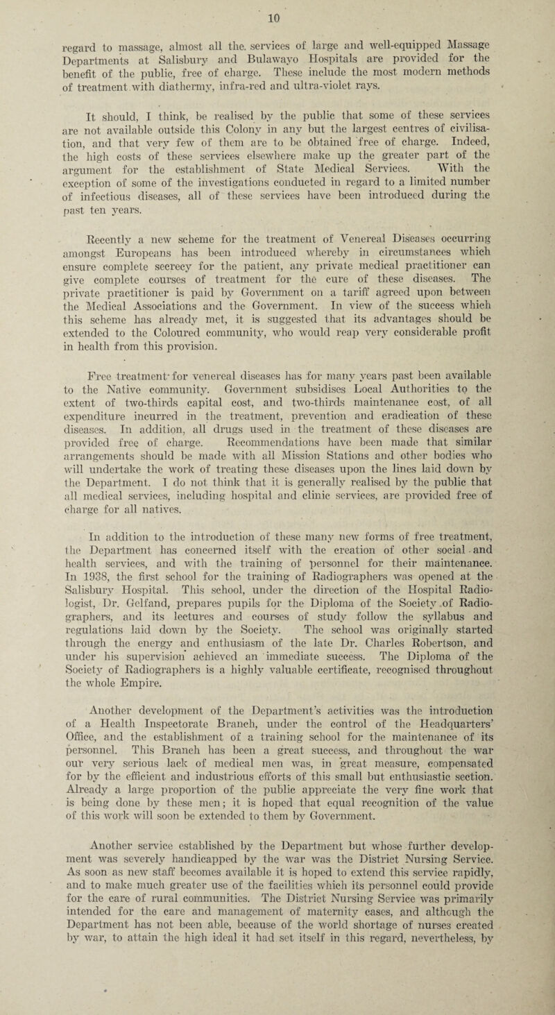 regard to massage, almost all the. services of large and well-equipped Massage Departments at Salisbury and Bulawayo Hospitals are provided for the benefit of the public, free of charge. These include the most modern methods of treatment, with diathermy, infra-red and ultra-violet rays. It should, I think, be realised by the public that some of these services are not available outside this Colony in any but the largest centres of civilisa¬ tion, and that very few of them are to be obtained free of charge. Indeed, the high costs of these services elsewhere make up the greater part of the argument for the establishment of State Medical Services. With the exception of some of the investigations conducted in regard to a limited number of infectious diseases, all of these services have been introduced during the past ten years. Recently a new scheme for the treatment of Venereal Diseases occurring amongst Europeans has been introduced whereby in circumstances which ensure complete secrecy for the patient, any private medical practitioner can give complete courses of treatment for the cure of these diseases. The private practitioner is paid by Government on a tariff agreed upon between the Medical Associations and the Government. In view of the success which this scheme has already met, it is suggested that its advantages should be extended to the Coloured community, who would reap very considerable profit in health from this provision. Free treatment'for venereal diseases has for many years past been available to the Native community. Government subsidises Local Authorities to the extent of two-thirds capital cost, and two-thirds maintenance cost, of all expenditure incurred in the treatment, prevention and eradication of these diseases. In addition, all drugs used in the treatment of these diseases are provided free of charge. Recommendations have been made that similar arrangements should be made with all Mission Stations and other bodies who will undertake the work of treating these diseases upon the lines laid down by the Department. I do not think that it is generally realised by the public that all medical services, including hospital and clinic services, are provided free of charge for all natives. In addition to the introduction of these many new forms of free treatment, 1 he Department has concerned itself with the creation of other social • and health services, and with the training of personnel for their maintenance. In 1938, the first school for the training of Radiographers was opened at the Salisbury Hospital. This school, under the direction of the Hospital Radio¬ logist, Dr. Golf and, p repares pupils for the Diploma of the Society of Radio¬ graphers, and its lectures and courses of study follow the syllabus and regulations laid down by the Society. The school was originally started through the energy and enthusiasm of the late Dr. Charles Robertson, and under his supervision achieved an immediate success. The Diploma of the Society of Radiographers is a highly valuable certificate, recognised throughout the whole Empire. Another development of the Department’s activities was the introduction of a Health Inspectorate Branch, under the control of the Headquarters’ Office, and the establishment of a training school for the maintenance of its personnel. This Branch has been a great success, and throughout the war our very serious lack of medical men was, in great measure, compensated for by the efficient and industrious efforts of this small but enthusiastic section. Already a large proportion of the public appreciate the very fine work that is being done by these men; it is hoped that equal recognition of the value of this work will soon be extended to them by Government. Another service established by the Department but whose further develop¬ ment was severely handicapped by the war was the District Nursing Service. As soon as new staff becomes available it is hoped to extend this service rapidly, and to make much greater use of the facilities which its personnel could provide for the care of rural communities. The District Nursing Service was primarily intended for the care and management of maternity cases, and although the Department has not been able, because of the world shortage of nurses created by war, to attain the high ideal it had set itself in this regard, nevertheless, by