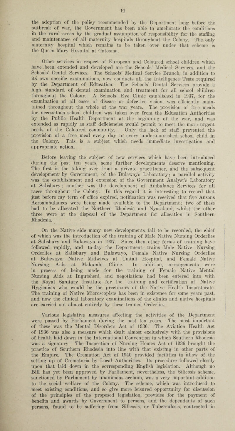 1-1 the adoption of the policy recommended by the Department long before the outbreak of war, the Government has been able to ameliorate the conditions in the rural areas by the gradual assumption of responsibility for the staffing and maintenance of all maternity hospitals throughout the Colony. The only maternity hospital which remains to be taken over under that scheme is the Queen Mary Hospital at Gatooma. Other services in respect of European and Coloured school children which have been extended and developed are the Schools’ Medical Services, and the Schools’ Dental Services. The Schools’ Medical Service Branch, in addition to its own specific examinations, now conducts all the Intelligence Tests required by the Department of Education. The Schools’ Dental Services provide a high standard of dental examination and treatment for all school children throughout the Colony. A Schools’ Eye Clinic established in 1937, for the examination of all cases of disease or defective vision, was efficiently main¬ tained throughout the whole of the war years. The provision of free meals for necessitous school children was taken over from the Education Authorities by the Public Health Department at the beginning of the war, and was extended as rapidly as staff deficiencies would permit to meet the more urgent needs of the Coloured community. Only the lack of staff prevented the provision of a free meal every day to every under-nourished school child in the Colony. This is a subject which needs immediate investigation and appropriate action. Before leaving the subject of new services which have been introduced during the past ten years, some further developments deserve mentioning. The first is the taking over from a private practitioner, and the subsequent development* by Government, of the Bulawayo Laboratory; a parallel activity was the establishment and extension of the Government Analyst’s Laboratory at Salisbury; another was the development of Ambulance Services for all races throughout the Colony. In this regard it is interesting to record that just before my term of office expired, notification was received that five Ansons Aeroambulances were being made available to the Department: two of these had to be allocated the Northern Rhodesia and Nyasaland, whilst the other three were at the disposal of the Department for allocation in Southern Rhodesia. On the Native side many new developments fall to be recorded, the chief of which was the introduction of the training of Male Native Nursing Orderlies at Salisbury and Bulawayo in 1937. Since then other forms of training have followed rapidly, and to-day the Department trains Male Native Nursing Orderlies at Salisbury and Bulawayo, Female Native Nursing Orderlies at Bulawayo, Native Midwives at Umtali Hospital, and Female Native Nursing Aids at Makumbi Clinic. In addition, arrangements were in process of being made for the training of Female Native Mental Nursing Aids at Ingutsheni, and negotiations had been entered into with the Royal Sanitary Institute for the training and certification of Native Hygienists who would be the precursors of the Native Health Inspectorate. The training of Native Microscopists has been in existence for some years past, and now the clinical laboratory examinations of the clinics and native hospitals are carried out almost entirely by these trained Orderlies. Various legislative measures affecting the activities of the Department were passed by Parliament during the past ten years. The most important of these was the Mental Disorders Act of 1936. The Aviation Health Act of 1936 was also a measure which dealt almost exclusively with the provisions of, health laid down in the International Convention to which Southern Rhodesia was a signatory. The Inspection of Nursing Homes Act of 1936 brought the practice of Southern Rhodesia into line with that existing in other parts of the Empire. The Cremation Act of 1940 provided facilities to allow of the setting up of Crematoria by Local Authorities. Its procedure followed closely upon that laid down in the corresponding English legislation. Although no Bill has yet been approved by Parliament, nevertheless, the Silicosis scheme, sanctioned by Parliament by unanimous acclaim, was a very important addition to the social welfare of the Colon}^. The scheme, which was introduced to meet existing conditions, and so give more leisured opportunity for discussion of the principles of the proposed legislation, provides for the payment of benefits and awards by Government to persons, and the dependants of such persons, found to be suffering from Silicosis, or Tuberculosis, contracted in