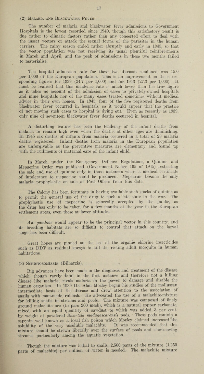 (2) Malaria and Blackwater Fever. The number of malaria and blackwater fever admissions to Government Hospitals is the lowest recorded since 1940, though this satisfactory result is due rather to climatic factors rather than any concerted effort to deal with the insect vectors or attack the sexual forms of the parasites in the human carriers. The rainy season ended rather abruptly and early in 1945, so that the vector population was not receiving its usual plentiful reinforcements in March and April, and the peak of admissions in these two months failed to materialise. The hospital admission rate for these two diseases combined was 15.0 per 1,000 of the European population. This is an improvement on the corre¬ sponding figures for 1939 (24.7 per 1,000) and for 1943 (27.3 per 1,000). It must be realised that this incidence rate is much lower than the true figure as it takes 'no account of the admission of cases to privately-owned hospitals and mine hospitals nor of the many cases treated sometimes without medical advice in their own homes. In 1945, four of the five registered deaths from blackwater fever occurred in hospitals, so it would appear that the practice of not moving such cases to hospital is dying out. Even as recently as 1939, only nine of seventeen blackwater fever deaths occurred in hospital. A disturbing feature has been the tendency of the infant deaths from malaria to remain high even when the deaths at other ages are diminishing. In 1945 six deaths of infants from malaria occurred in a total of 28 malaria deaths registered. Infant deaths from malaria in the European population are unforgivable as the preventive measures are elementary and bound up with the rudiments of maternal care of the infant child. In March, under the Emergency Defence Regulations, a Quinine and Mepacrine Order was published (Government Notice 195 of 1945) restricting the sale and use of quinine only in those instances where a medical certificate of intolerance to mepacrine could be produced. Mepacrine became the only malaria prophylactic on sale at Post Offices from this date. The Colony has been fortunate in having available such stocks of quinine as to permit the general use of the drug to such a late state in the war. The prophylactic use of mepacrine is generally accepted by the public, as the drug has only to be taken for a few months of the year in the European settlement areas, even those at lower altitudes. An. gambicie would appear to be the principal vector in this country, and its breeding habitats are so difficult to control that attack on the larval stage has been difficult. Great hopes are pinned on the use of the organic chlorine insecticides such as DDT as residual sprays to kill the resting adult mosquito in human habitations. (3) Schistosomiasis (Bilharzia). Big advances have been made in the diagnosis and treatment of the disease which, though rarely fatal in the first instance and therefore not a killing disease like malaria, rivals malaria in the power to damage and disable the human organism. In 1939 Dr. Alan Mozley began his studies of the molluscan intermediate hosts of the disease and drew attention to the association of snails with man-made rubbish. He advocated the use of a malachite-mixture for killing snails in streams and pools. The mixture was composed of finely ground malachite ore (to pass 200 mesh), which is a natural copper carbonate, mixed with an equal quantity of sawdust to which was added 3 per cent, by weight of powdered Swartzia Madagascarensis pods. These pods contain a saponin well known as a local fish poison which Mozley claimed increased the solubility of the very insoluble malachite. It was recommended that this mixture should be strewn liberally over the surface of pools and slow-moving streams, particularly among the aquatic vegetation. Though the mixture was lethal to snails, 2,500 parts of the mixture (1,250 parts of malachite) per million of water is needed. The malachite mixture