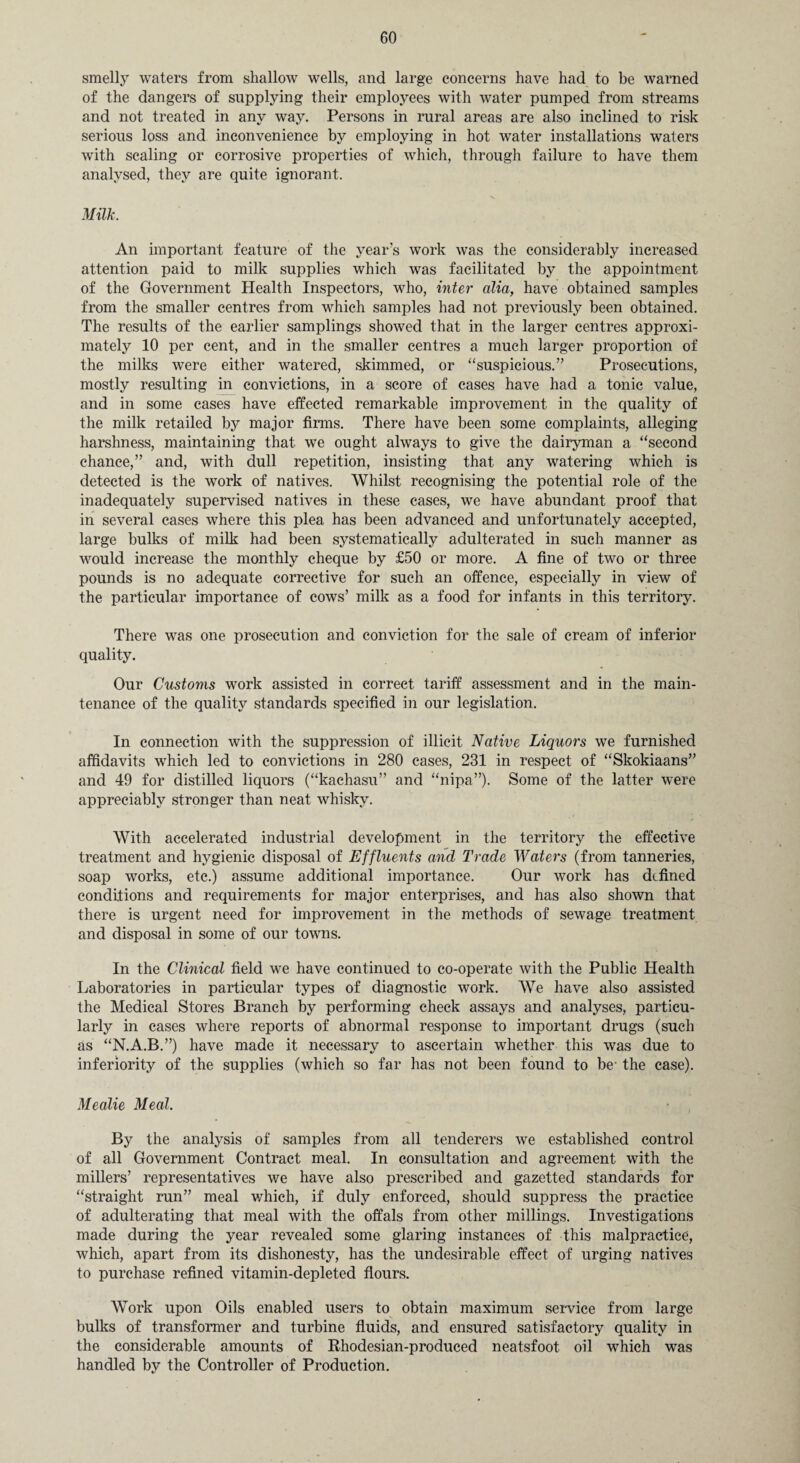 smelly waters from shallow wells, and large concerns have had to be warned of the dangers of supplying their employees with water pumped from streams and not treated in any way. Persons in rural areas are also inclined to risk serious loss and inconvenience by employing in hot water installations waters with scaling or corrosive properties of which, through failure to have them analysed, they are quite ignorant. Milk. An important feature of the year's work was the considerably increased attention paid to milk supplies which was facilitated by the appointment of the Government Health Inspectors, who, inter alia, have obtained samples from the smaller centres from which samples had not previously been obtained. The results of the earlier samplings showed that in the larger centres approxi¬ mately 10 per cent, and in the smaller centres a much larger proportion of the milks were either watered, skimmed, or “suspicious.” Prosecutions, mostly resulting in convictions, in a score of cases have had a tonic value, and in some cases have effected remarkable improvement in the quality of the milk retailed by major firms. There have been some complaints, alleging harshness, maintaining that we ought always to give the dairyman a “second chance,” and, with dull repetition, insisting that any watering which is detected is the work of natives. Whilst recognising the potential role of the inadequately supervised natives in these cases, we have abundant proof that in several cases where this plea has been advanced and unfortunately accepted, large bulks of milk had been systematically adulterated in such manner as would increase the monthly cheque by £50 or more. A fine of two or three pounds is no adequate corrective for such an offence, especially in view of the particular importance of cows’ milk as a food for infants in this territory. There was one prosecution and conviction for the sale of cream of inferior quality. Our Customs work assisted in correct tariff assessment and in the main¬ tenance of the quality standards specified in our legislation. In connection with the suppression of illicit Native Liquors we furnished affidavits which led to convictions in 280 cases, 231 in respect of “Skokiaans” and 49 for distilled liquors (“kachasu” and “nipa”). Some of the latter were appreciably stronger than neat whisky. With accelerated industrial development in the territory the effective treatment and hygienic disposal of Effluents and Trade Waters (from tanneries, soap works, etc.) assume additional importance. Our work has defined conditions and requirements for major enterprises, and has also shown that there is urgent need for improvement in the methods of sewage treatment and disposal in some of our towns. In the Clinical field we have continued to co-operate with the Public Health Laboratories in particular types of diagnostic work. We have also assisted the Medical Stores Branch by performing check assays and analyses, particu¬ larly in cases where reports of abnormal response to important drugs (such as “N.A.B.”) have made it necessary to ascertain whether this was due to inferiority of the supplies (which so far has not been found to be- the case). Mealie Meal. By the analysis of samples from all tenderers we established control of all Government Contract meal. In consultation and agreement with the millers’ representatives we have also prescribed and gazetted standards for “straight run” meal which, if duly enforced, should suppress the practice of adulterating that meal with the offals from other millings. Investigations made during the year revealed some glaring instances of this malpractice, which, apart from its dishonesty, has the undesirable effect of urging natives to purchase refined vitamin-depleted flours. Work upon Oils enabled users to obtain maximum service from large bulks of transformer and turbine fluids, and ensured satisfactory quality in the considerable amounts of Rhodesian-produced neatsfoot oil which was handled by the Controller of Production.