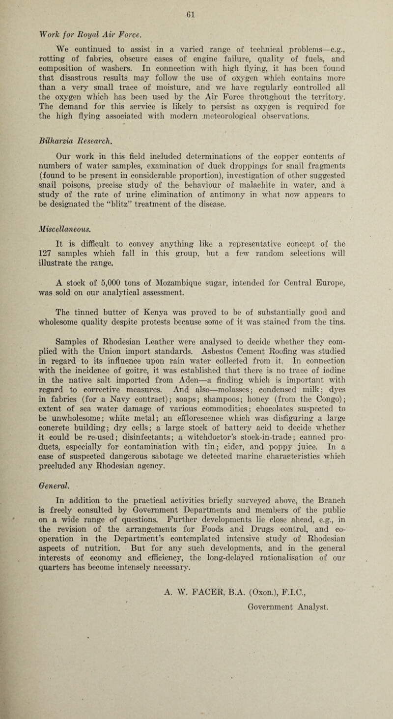 Work for Royal Air Force. We continued to assist in a varied range of technical problems—e.g., rotting of fabrics, obscure cases of engine failure, quality of fuels, and composition of washers. In connection with high flying, it has been found that disastrous results may follow the use of oxygen which contains more than a very small trace of moisture, and we have regularly controlled all the oxygen which has been used by the Air Force throughout the territory. The demand for this service is likely to persist as oxygen is required for the high flying associated with modern meteorological observations. Bilharzia Research. Our work in this field included determinations of the copper contents of numbers of water samples, examination of duck droppings for snail fragments (found to be present in considerable proportion), investigation of other suggested snail poisons, precise study of the behaviour of malachite in water, and a study of the rate of urine elimination of antimony in what now appears to be designated the “blitz” treatment of the disease. Miscellaneous. It is difficult to convey anything like a representative concept of the 127 samples which fall in this group, but a few random selections will illustrate the range. A stock of 5,000 tons of Mozambique sugar, intended for Central Europe, was sold on our analytical assessment. The tinned butter of Kenya was proved to be of substantially good and wholesome quality despite protests because some of it was stained from the tins. Samples of Rhodesian Leather were analysed to decide whether they com¬ plied with the Union import standards. Asbestos Cement Roofing was studied in regard to its influence upon rain water collected from it. In connection with the incidence of goitre, it was established that there is no trace of iodine in the native salt imported from Aden—a finding which is important with regard to corrective measures. And also—molasses; condensed milk; dyes in fabrics (for a Navy contract); soaps; shampoos; honey (from the Congo); extent of sea water damage of various commodities; chocolates suspected to be unwholesome; white metal; an efflorescence which was disfiguring a large concrete building; dry cells; a large stock of battery acid to decide whether it could be re-used; disinfectants; a witchdoctor’s stock-in-trade; canned pro¬ ducts, especially for contamination with tin; cider, and poppy juice. In a case of suspected dangerous sabotage we detected marine characteristics which precluded any Rhodesian agency. General. In addition to the practical activities briefly surveyed above, the Branch is freely consulted by Government Departments and members of the public on a wide range of questions. Further developments lie close ahead, e.g., in the revision of the arrangements for Foods and Drags control, and co¬ operation in the Department’s contemplated intensive study of Rhodesian aspects of nutrition. But for any such developments, and in the general interests of economy and efficiency, the long-delayed rationalisation of our quarters has become intensely necessary. A. W. FACER, B.A. (Oxon.), F.I.C., Government Analyst.