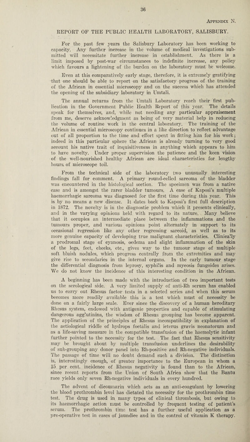 Appendix N. REPORT OF THE PUBLIC HEALTH LABORATORY, SALISBURY. For the past few years the Salisbury Laboratory has been working to capacity. Any further increase in the volume of medical investigations sub¬ mitted will necessitate further increase in establishment. As there is a limit imposed by post-war circumstances to indefinite increase, any policy which favours a lightening of the burden on the laboratory must be welcome. Even at this comparatively early stage, therefore, it is extremely gratifying that one should be able to report on the satisfactory progress of the training of the African in essential microscopy and on the success which has attended the opening of the subsidiary laboratory in Umtali. The annual returns from the Umtali Laboratory reach their first pub¬ lication in the Government Public Health Report of this year. The details speak for themselves, and, while not needing any particular appraisement from me, deserve acknowledgment as being of very material help in reducing the volume of routine work in the central laboratory. The training of the African in essential microscopy continues in a like direction to reflect advantage out of all proportion to the time and effort spent in fitting him for his work; indeed in this particular sphere the African is already turning to very good account his native trait of inquisitiveness in anything which appears to him to have novelty. Under proper supervision the patience and the keen vision of the well-nourished healthy African are ideal characteristics for lengthy hours, of microscope toil. From the technical side of the laboratory two unusually interesting findings fall for comment. A primary round-celled sarcoma of the bladder was encountered in the histological section. The specimen was from a native case and is amongst the rarer bladder tumours. A case of Kaposi’s multiple haemorrhagic sarcoma was diagnosed for the first time during this year. This is by no means a new disease. It dates back to Kaposi’s first full description in 1872. The novelty is in the diagnostic problem which it presents clinically, and in the varying opinions held with regard to its nature. Many believe that it occupies an intermediate place between the inflammations and the tumours proper, and various opinions point alternately in support, to its occasional regression like any other regressing sarcoid, as well as to its more genuine capacity of developing true malignant characteristics. Clinically a prodromal stage of cyanosis, oedema and slight inflammation of the skin of the legs, feet, cheeks, etc., gives way to the tumour stage of multiple soft bluish nodules, which progress centrally from the extremities and may give rise to secondaries in the internal organs. In the early tumour stage the differential diagnosis from leprosy, syphilis and mycosis fungoides arises. We do not know the incidence of this interesting condition in the African. A beginning has been made with the introduction of two important tests on the serological side. A very limited supply of anti-Rh serum has enabled us to carry out Rhesus factor tests in a selected series and when this serum becomes more readily available this is a test which must of necessity be done on a fairly large scale. Ever since the discovery of a human hereditary Rhesus system, endowed with antigenic properties and capable of stimulating dangerous agglutinins, the wisdom of Rhesus grouping has become apparent. The application of the principles of Rhesus incompatibility in explanation of tiie aetiological riddle of hydrops foetalis and icterus gravis neonatorum and as a life-saving measure in the compatible transfusion of the haemolytic infant further pointed to the necessity for the test. The fact that Rhesus sensitivity may be brought about by multiple transfusion underlines the desirability of sub-grouping any donor panel into Rh-positive and Rh-negative individuals. The passage of time will no doubt demand such a division. The distinction is, interestingly enough, of greater importance to the European in whom a 15 per cent, incidence of Rhesus negativity is found than to the African, since recent reports from the Union of South Africa show that the Bantu race yields only seven Rh-negative individuals in every hundred. The advent of dicoumarin which acts as an anti-coagulant by lowering the blood prothrombin level has dictated the. necessity for the prothrombin time test. The drug is used in many types of clinical thrombosis, but owing to its haemorrhagic action must be controlled by frequent testing of patient’s serum. The prothrombin time test has a further useful application as a pre-operative test in cases of jaundice and in the control of vitamin K therapy.