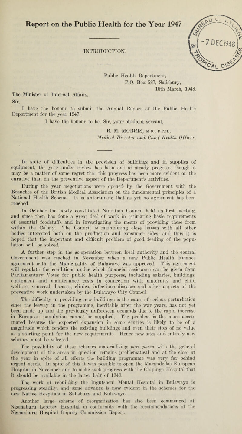 Report on the Public Health for the Year 1947 INTRODUCTION. Public Health Department, P.O. Box 587, Salisbury, 18th March, The Minister of Internal Affairs, Sir, 1948. I have the honour to submit the Annual Report, of the Public Health Deportment for the year 1947. I have the honour to be, Sir, your obedient servant, R. M. MORRIS, m.d., d.p.h.. Medical Director and Chief Health Officer. In spite of difficulties in the provision of buildings and in supplies of equipment, the year under review has been one of steady progress, though it may be a matter of some regret that this progress has been more evident on the curative than on the preventive aspect of the Department’s activities. During the year negotiations were opened1 by the Government with the Branches of the British Medical Association on the fundamental principles of a National Health Scheme. It is unfortunate that as yet no agreement has been reached. In October the newly constituted Nutrition Council heldi its first meeting, and since then has done a great deal of work in estimating basic requirements of essential foodstuffs and in investigating the means of providing these from within the Colony. The Council is maintaining close liaison with all other bodies interested both on the production and consumer sides, and thus it is hoped that the important and difficult problem of good feeding of the popu¬ lation will be solved. A further step in the co-operation between local authority and the central Government was reached in November when a new Public Health Finance agreement with the Municipality of Bulawayo was approved. This agreement will regulate the conditions under which financial assistance can be given from Parliamentary Votes for public health purposes, including salaries, buildings, equipment and maintenance costs in connection with maternity and child welfare, venereal diseases, clinics, infectious diseases and other aspects of the preventive work undertaken by the Bulawayo City Council. The difficulty in providing new buildings is the cause of serious perturbation since the leeway in the programme, inevitable after the war years, has not yet been made up and the previously unforeseen demands due to the rapid increase in European population cannot be supplied. The problem is the more accen¬ tuated because the expected expansion in some centres is likely to be of a magnitude which renders the existing buildings and even their sites of no value as a starting point for the new requirements. Hence new sites and entirely new schemes must be selected. The possibility of these schemes materialising pari passu with the general development of the areas in question remains problematical and at the close of the year in spite of all efforts the building programme was very far behind urgent needs. In spite of this it was possible to open the Marandellas European Hospital in November and to make such progress with the Chipinga Hospital that it should be available in the latter half of 1948. The work of rebuilding the Ingutsheni Mental Hospital in Bulawayo is progressing steadily, and some advance is now evident in the schemes for the new Native Hospitals in Salisbury and Bulawayo. Another large scheme of reorganisation has also been commenced at Ngomahuru Leprosy Hospital in conformity with the recommendations of the Ngemahuru Hospital Inquiry Commission Report.